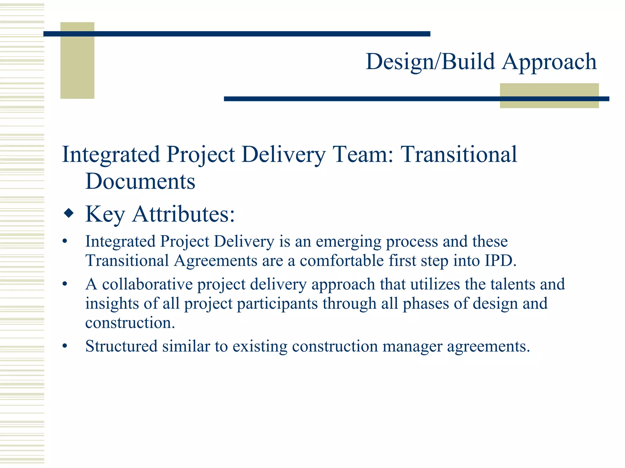 Integrated Project Delivery Team: Transitional Documents Key Attributes: Integrated Project Delivery is an emerging process and these Transitional Agreements are a comfortable first step into IPD. A collaborative project delivery approach that utilizes the talents and insights of all project participants through all phases of design and construction. Structured similar to existing construction manager agreements. 