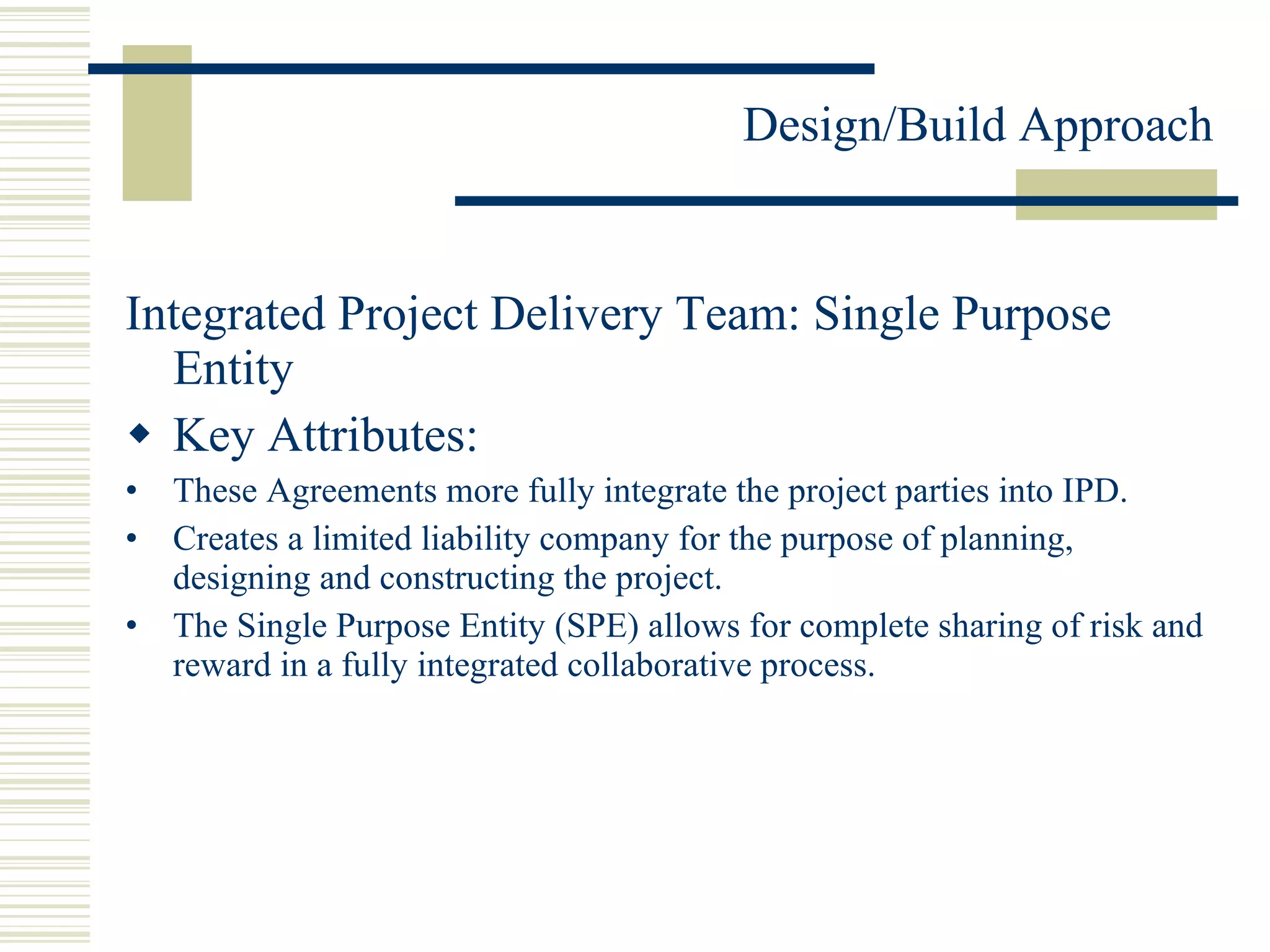 Integrated Project Delivery Team: Single Purpose Entity Key Attributes: These Agreements more fully integrate the project parties into IPD. Creates a limited liability company for the purpose of planning, designing and constructing the project. The Single Purpose Entity (SPE) allows for complete sharing of risk and reward in a fully integrated collaborative process. 
