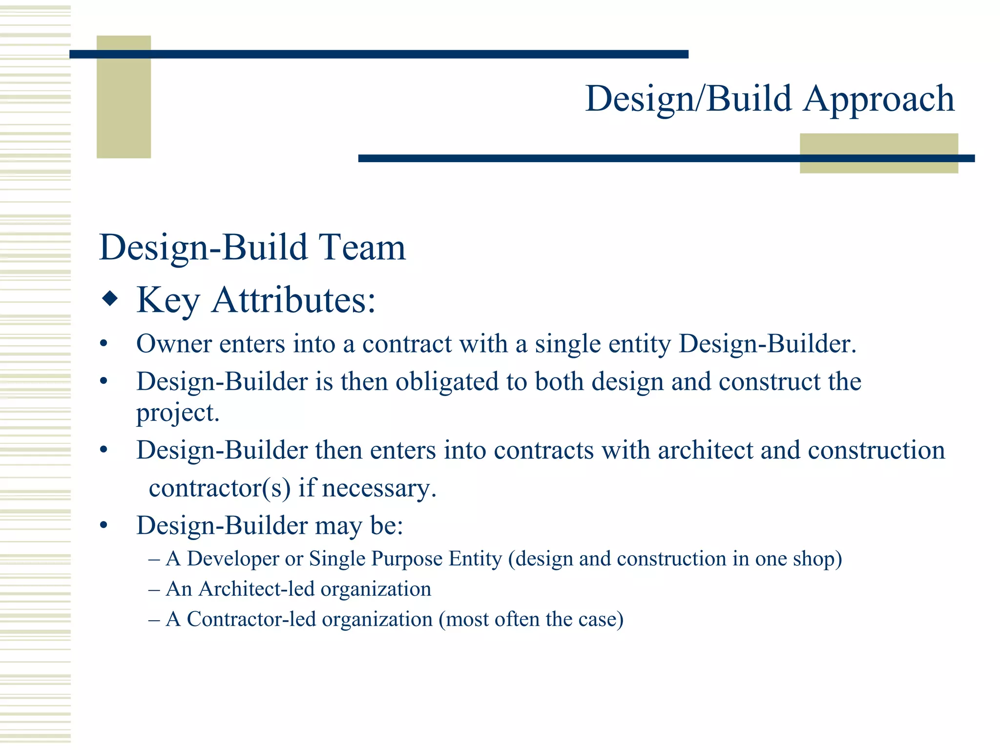 Design-Build Team Key Attributes: Owner enters into a contract with a single entity Design-Builder. Design-Builder is then obligated to both design and construct the project. Design-Builder then enters into contracts with architect and construction contractor(s) if necessary. Design-Builder may be: –  A Developer or Single Purpose Entity (design and construction in one shop) –  An Architect-led organization –  A Contractor-led organization (most often the case) 