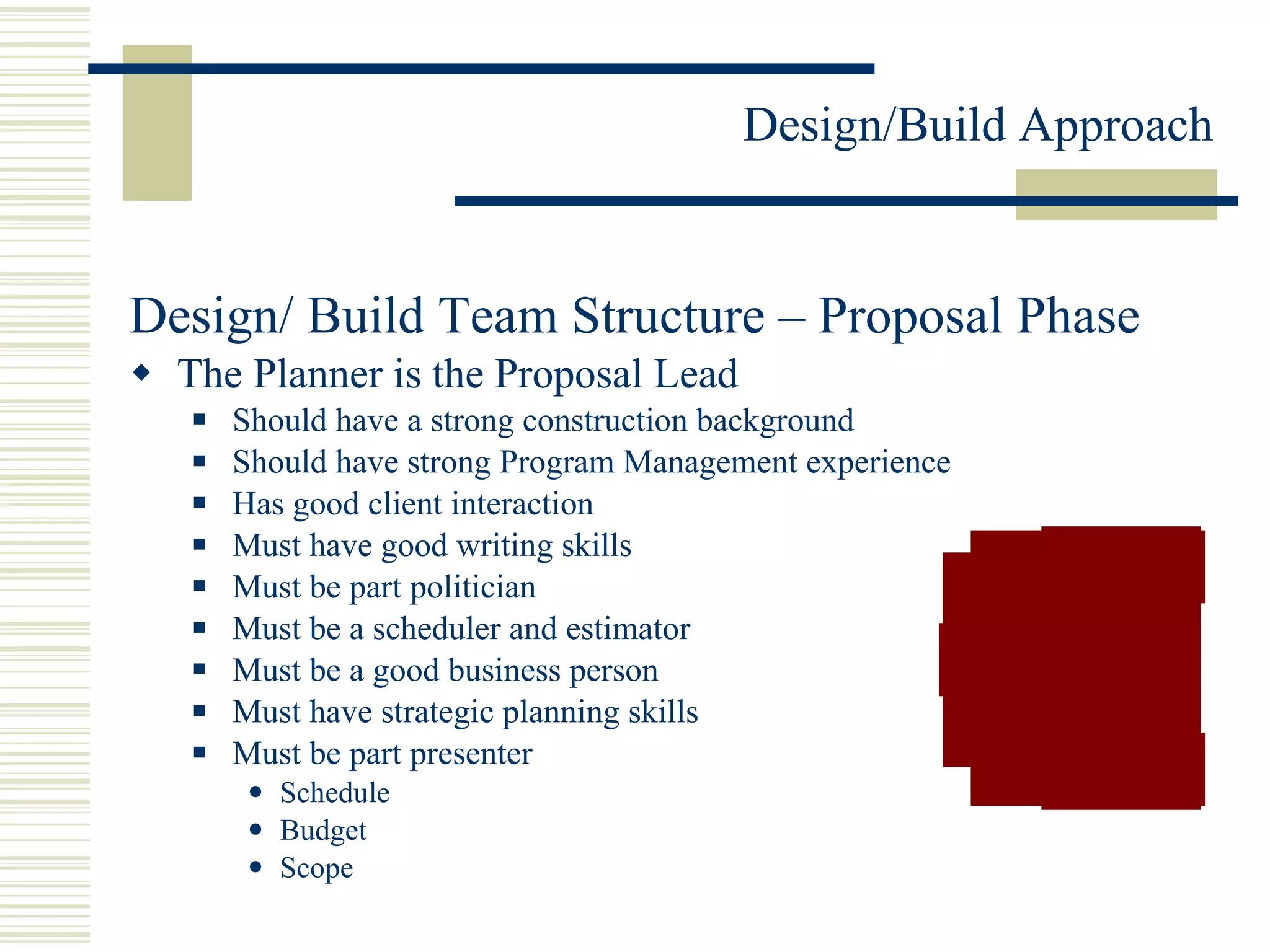 Design/ Build Team Structure – Proposal Phase The Planner is the Proposal Lead Should have a strong construction background Should have strong Program Management experience Has good client interaction Must have good writing skills Must be part politician Must be a scheduler and estimator Must be a good business person Must have strategic planning skills Must be part presenter Schedule Budget Scope 