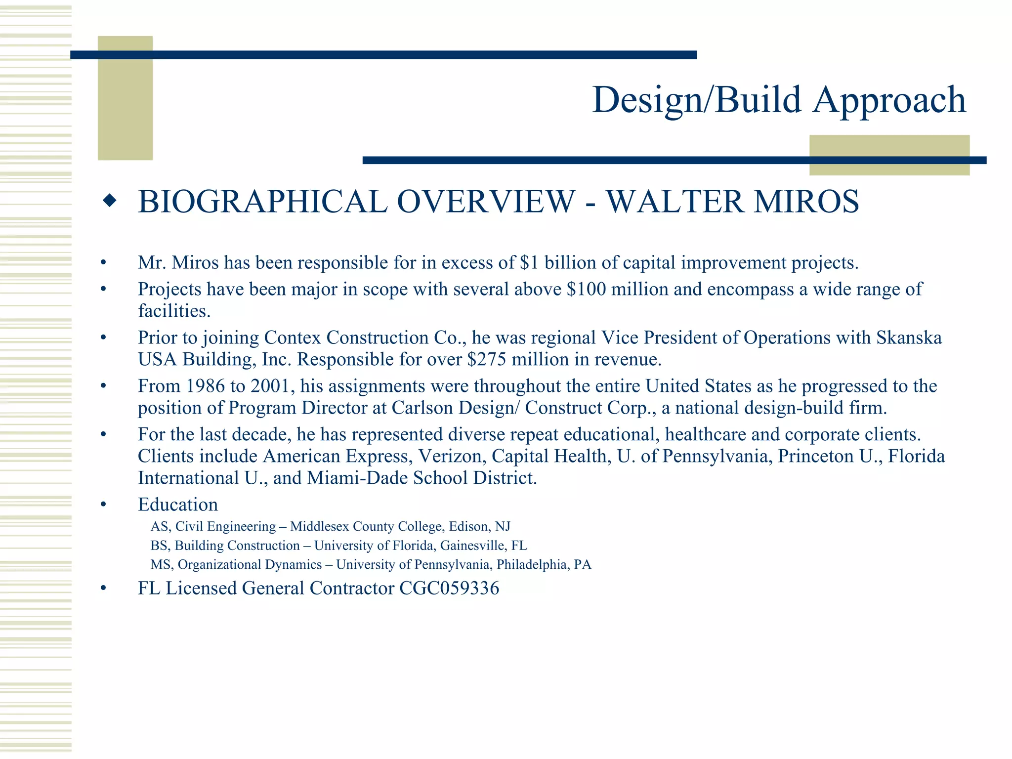 BIOGRAPHICAL OVERVIEW - WALTER MIROS Mr. Miros has been responsible for in excess of $1 billion of capital improvement projects.  Projects have been major in scope with several above $100 million and encompass a wide range of facilities.  Prior to joining Contex Construction Co., he was regional Vice President of Operations with Skanska USA Building, Inc. Responsible for over $275 million in revenue.  From 1986 to 2001, his assignments were throughout the entire United States as he progressed to the position of Program Director at Carlson Design/ Construct Corp., a national design-build firm.  For the last decade, he has represented diverse repeat educational, healthcare and corporate clients. Clients include American Express, Verizon, Capital Health, U. of Pennsylvania, Princeton U., Florida International U., and Miami-Dade School District.  Education AS, Civil Engineering – Middlesex County College, Edison, NJ BS, Building Construction – University of Florida, Gainesville, FL MS, Organizational Dynamics – University of Pennsylvania, Philadelphia, PA FL Licensed General Contractor CGC059336 