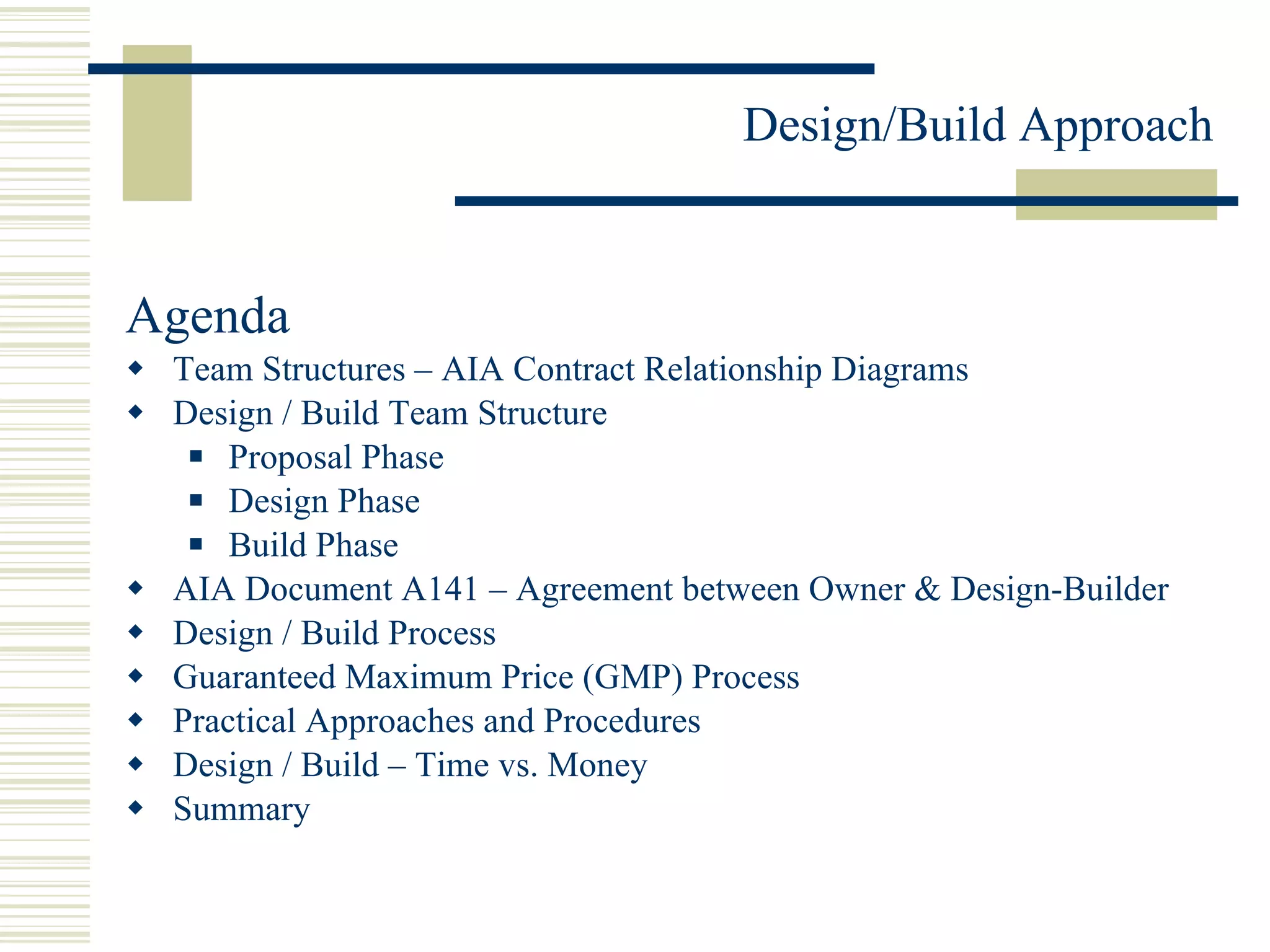 Agenda Team Structures – AIA Contract Relationship Diagrams  Design / Build Team Structure Proposal Phase Design Phase Build Phase AIA Document A141 – Agreement between Owner & Design-Builder Design / Build Process Guaranteed Maximum Price (GMP) Process Practical Approaches and Procedures Design / Build – Time vs. Money Summary 