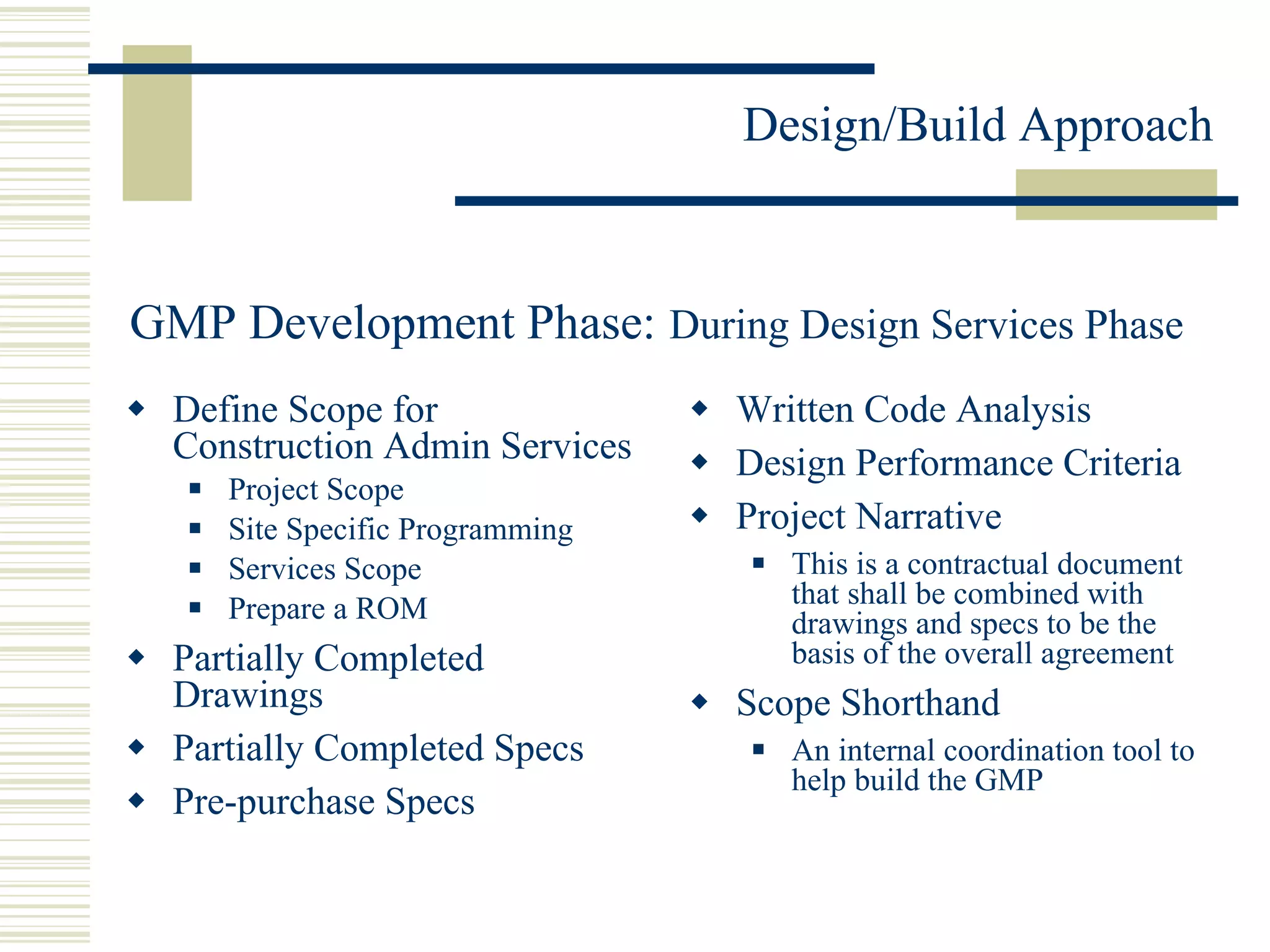 Define Scope for Construction Admin Services  Project Scope Site Specific Programming Services Scope Prepare a ROM Partially Completed Drawings Partially Completed Specs Pre-purchase Specs Written Code Analysis Design Performance Criteria Project Narrative This is a contractual document that shall be combined with drawings and specs to be the basis of the overall agreement Scope Shorthand An internal coordination tool to help build the GMP GMP Development Phase:   During Design Services Phase  