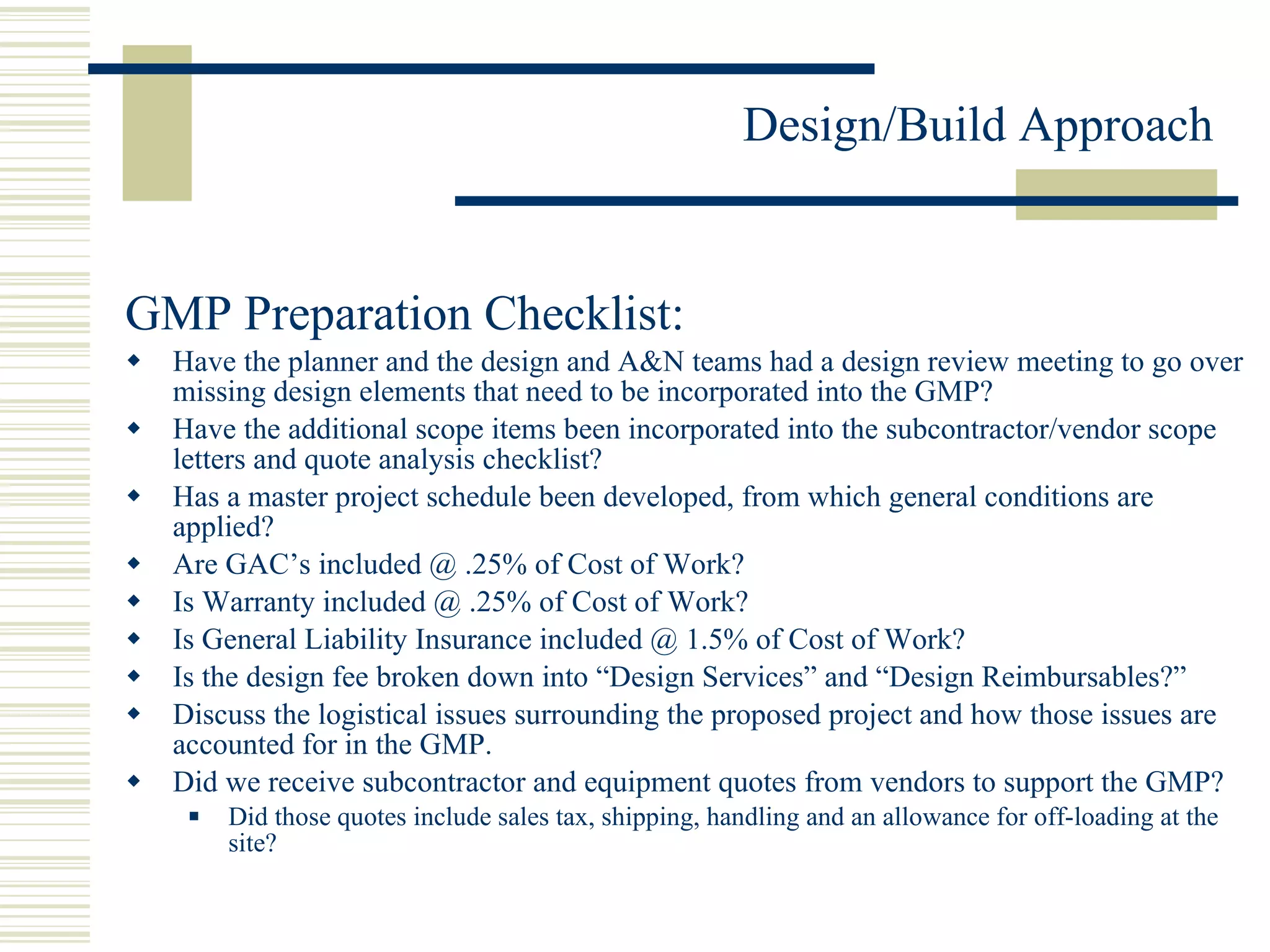GMP Preparation Checklist: Have the planner and the design and A&N teams had a design review meeting to go over missing design elements that need to be incorporated into the GMP? Have the additional scope items been incorporated into the subcontractor/vendor scope letters and quote analysis checklist? Has a master project schedule been developed, from which general conditions are applied? Are GAC’s included @ .25% of Cost of Work? Is Warranty included @ .25% of Cost of Work? Is General Liability Insurance included @ 1.5% of Cost of Work? Is the design fee broken down into “Design Services” and “Design Reimbursables?” Discuss the logistical issues surrounding the proposed project and how those issues are accounted for in the GMP. Did we receive subcontractor and equipment quotes from vendors to support the GMP? Did those quotes include sales tax, shipping, handling and an allowance for off-loading at the site? 