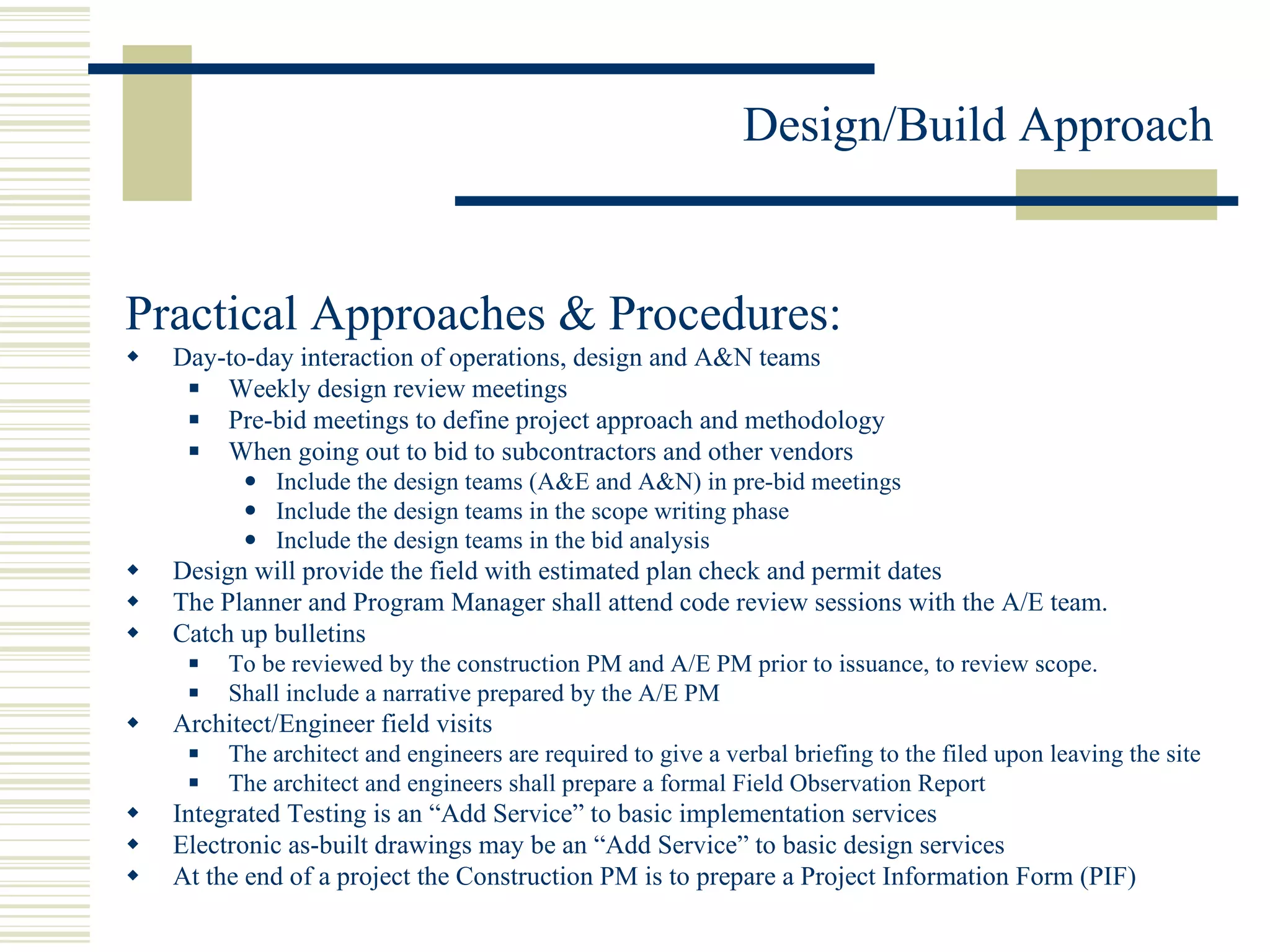 Practical Approaches & Procedures: Day-to-day interaction of operations, design and A&N teams Weekly design review meetings Pre-bid meetings to define project approach and methodology When going out to bid to subcontractors and other vendors Include the design teams (A&E and A&N) in pre-bid meetings Include the design teams in the scope writing phase Include the design teams in the bid analysis Design will provide the field with estimated plan check and permit dates The Planner and Program Manager shall attend code review sessions with the A/E team. Catch up bulletins To be reviewed by the construction PM and A/E PM prior to issuance, to review scope. Shall include a narrative prepared by the A/E PM Architect/Engineer field visits The architect and engineers are required to give a verbal briefing to the filed upon leaving the site The architect and engineers shall prepare a formal Field Observation Report Integrated Testing is an “Add Service” to basic implementation services Electronic as-built drawings may be an “Add Service” to basic design services  At the end of a project the Construction PM is to prepare a Project Information Form (PIF) 
