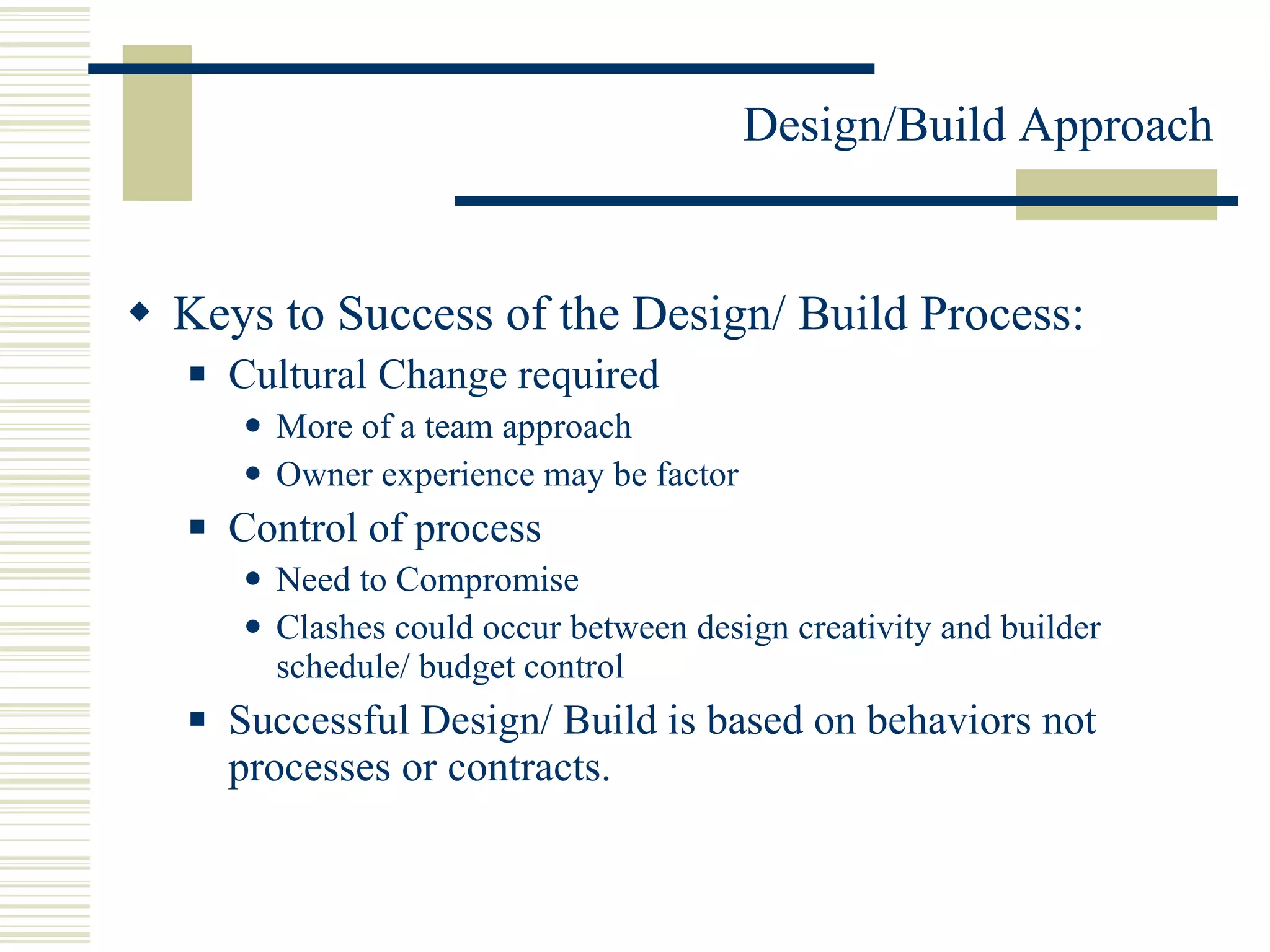 Keys to Success of the Design/ Build Process: Cultural Change required  More of a team approach Owner experience may be factor  Control of process  Need to Compromise Clashes could occur between design creativity and builder schedule/ budget control Successful Design/ Build is based on behaviors not processes or contracts. 