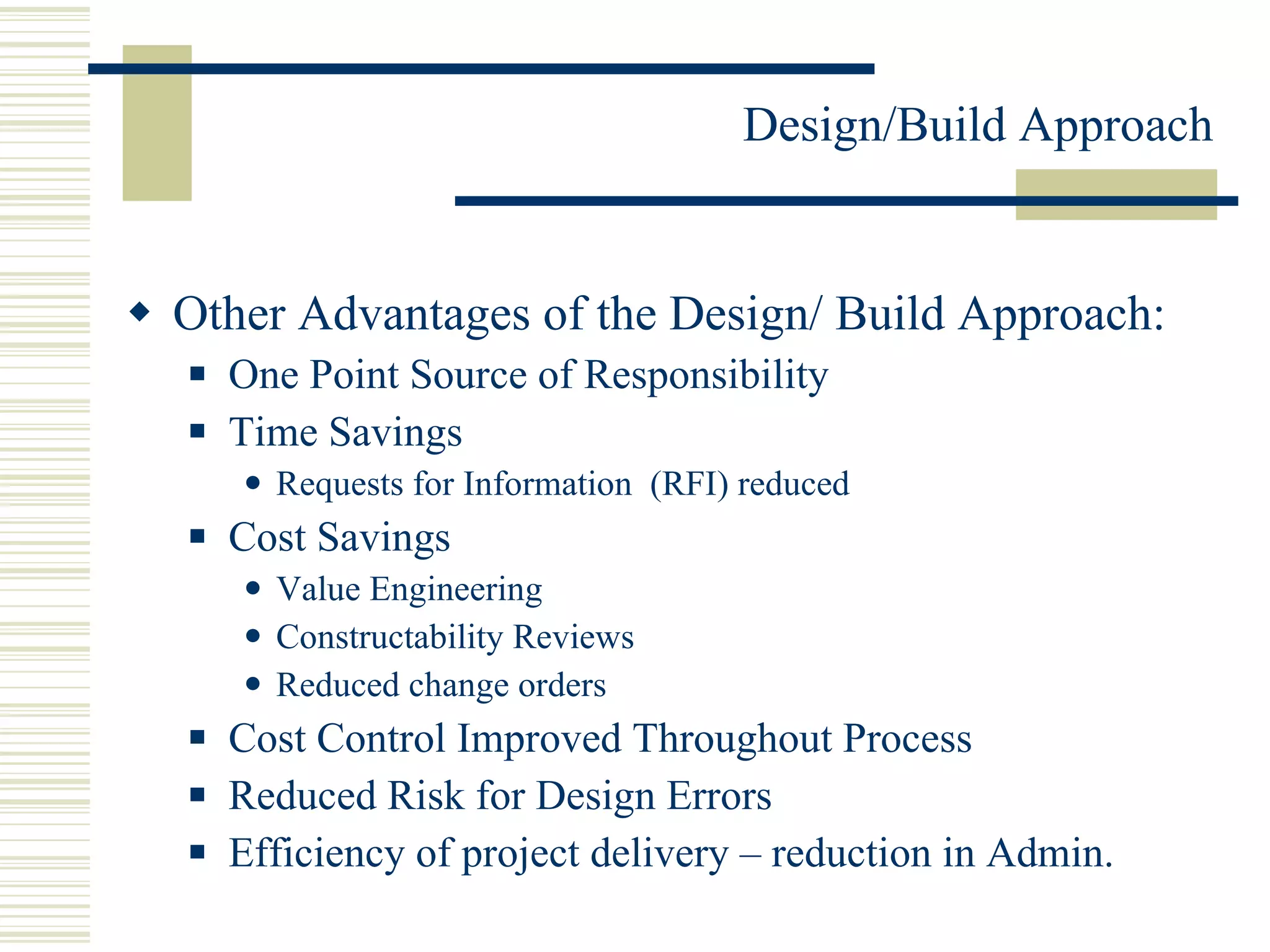 Other Advantages of the Design/ Build Approach: One Point Source of Responsibility  Time Savings Requests for Information  (RFI) reduced Cost Savings Value Engineering  Constructability Reviews  Reduced change orders  Cost Control Improved Throughout Process Reduced Risk for Design Errors  Efficiency of project delivery – reduction in Admin.  