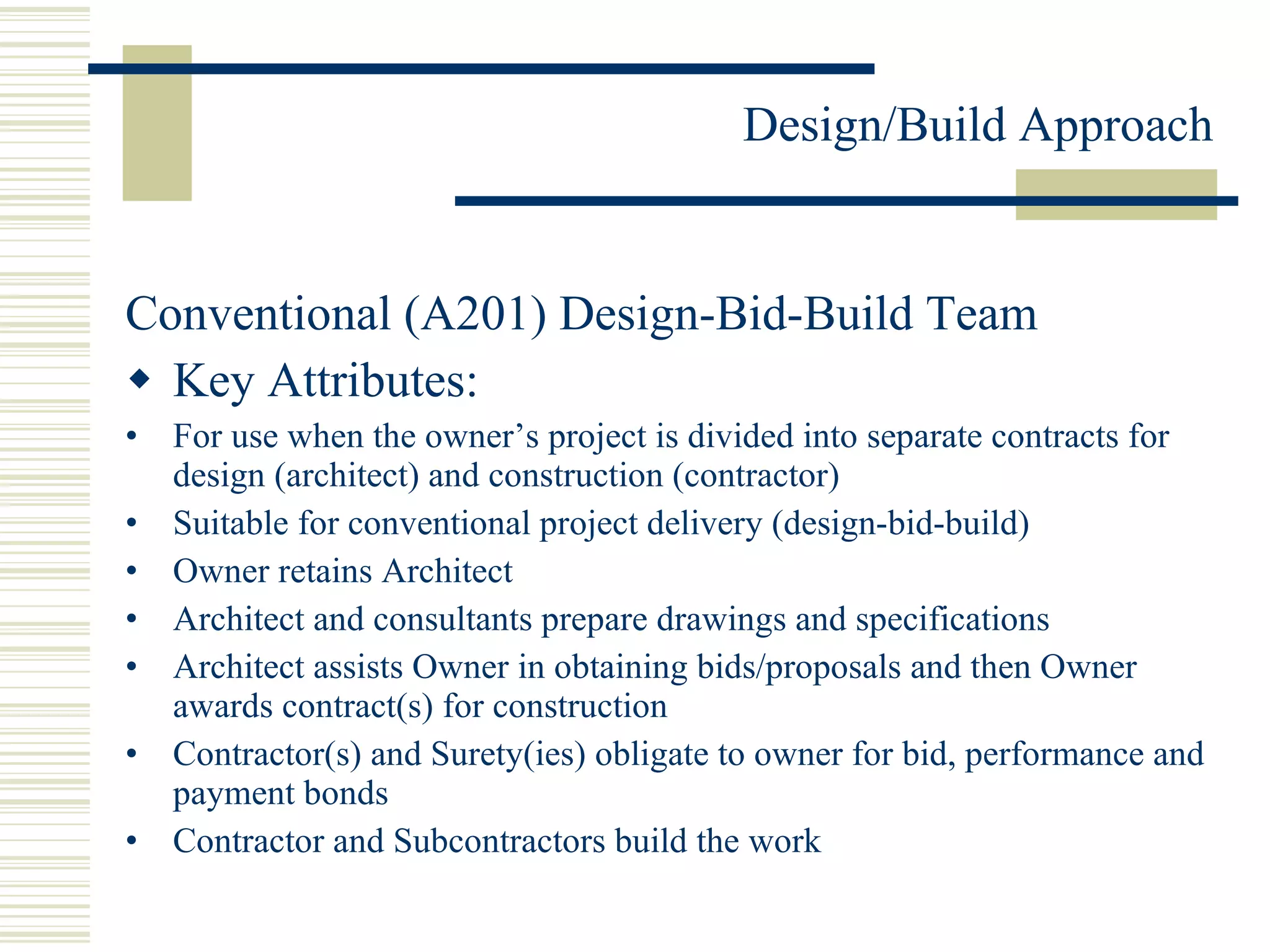 Conventional (A201) Design-Bid-Build Team Key Attributes: For use when the owner’s project is divided into separate contracts for design (architect) and construction (contractor) Suitable for conventional project delivery (design-bid-build) Owner retains Architect Architect and consultants prepare drawings and specifications Architect assists Owner in obtaining bids/proposals and then Owner awards contract(s) for construction Contractor(s) and Surety(ies) obligate to owner for bid, performance and payment bonds Contractor and Subcontractors build the work 