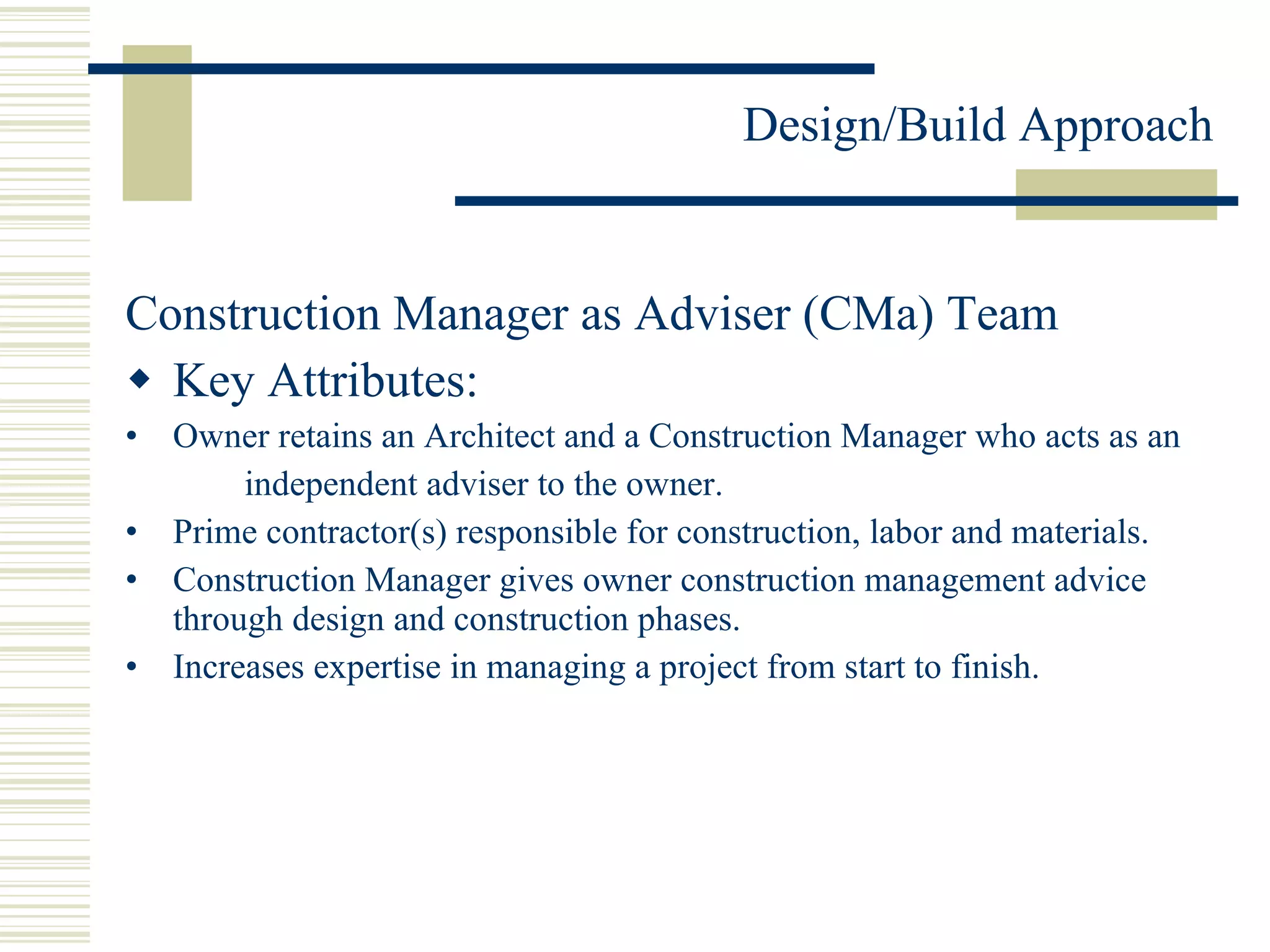 Construction Manager as Adviser (CMa) Team Key Attributes: Owner retains an Architect and a Construction Manager who acts as an independent adviser to the owner. Prime contractor(s) responsible for construction, labor and materials. Construction Manager gives owner construction management advice through design and construction phases.  Increases expertise in managing a project from start to finish. 