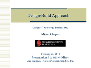 Design/Build Approach Design + Technology Seminar Day  Miami Chapter February 26, 2010 Presentation By: Walter Miros  Vice President - Contex Construction Co., Inc.  