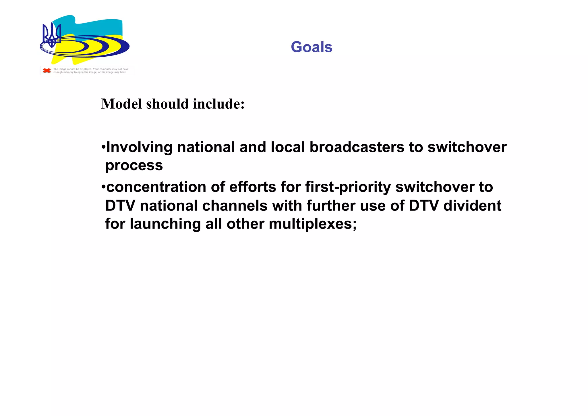 Goals
The image cannot be displayed. Your computer may not have
enough memory to open the image, or the image may have




                                    Model should include:

                                    • Involving national and local broadcasters to switchover
                                     process
                                    • concentration of efforts for first-priority switchover to
                                     DTV national channels with further use of DTV divident
                                     for launching all other multiplexes;
 