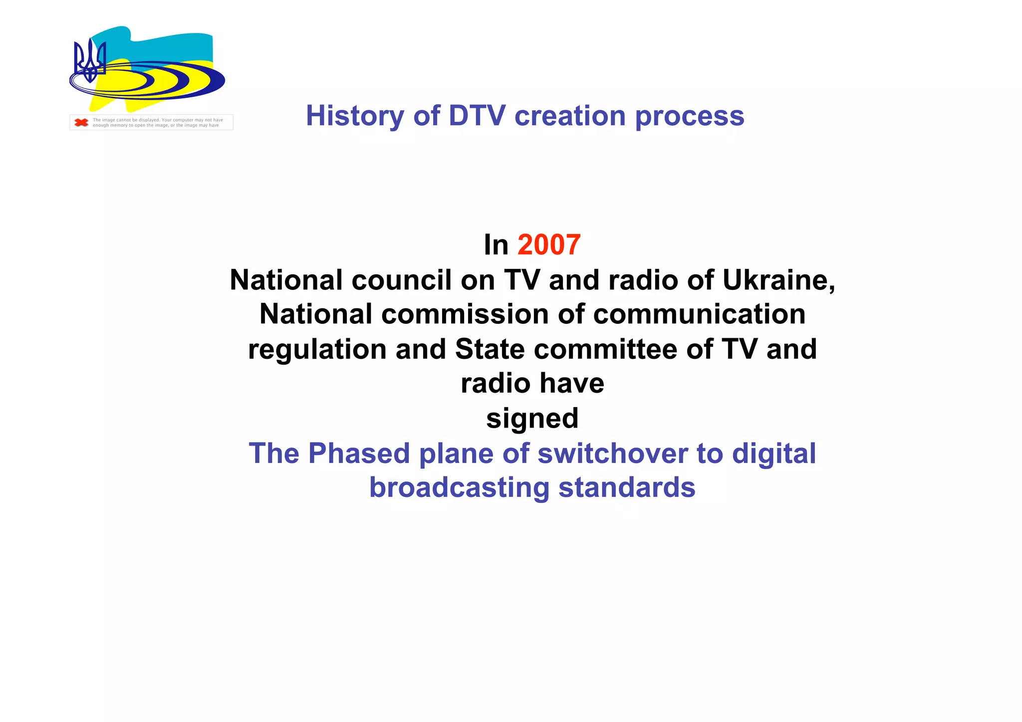 The image cannot be displayed. Your computer may not have
enough memory to open the image, or the image may have           History of DTV creation process



                                                                               In 2007
                                                            National council on TV and radio of Ukraine,
                                                              National commission of communication
                                                             regulation and State committee of TV and
                                                                             radio have
                                                                               signed
                                                             The Phased plane of switchover to digital
                                                                      broadcasting standards
 