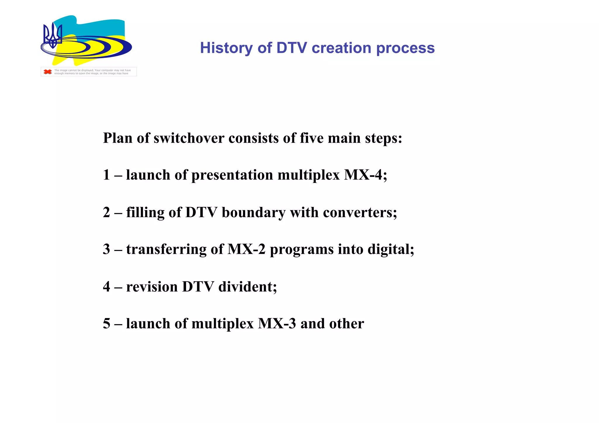 History of DTV creation process
The image cannot be displayed. Your computer may not have
enough memory to open the image, or the image may have




                                    Plan of switchover consists of five main steps:

                                    1 – launch of presentation multiplex МХ-4;

                                    2 – filling of DTV boundary with converters;

                                    3 – transferring of МХ-2 programs into digital;

                                    4 – revision DTV divident;

                                    5 – launch of multiplex МХ-3 and other
 