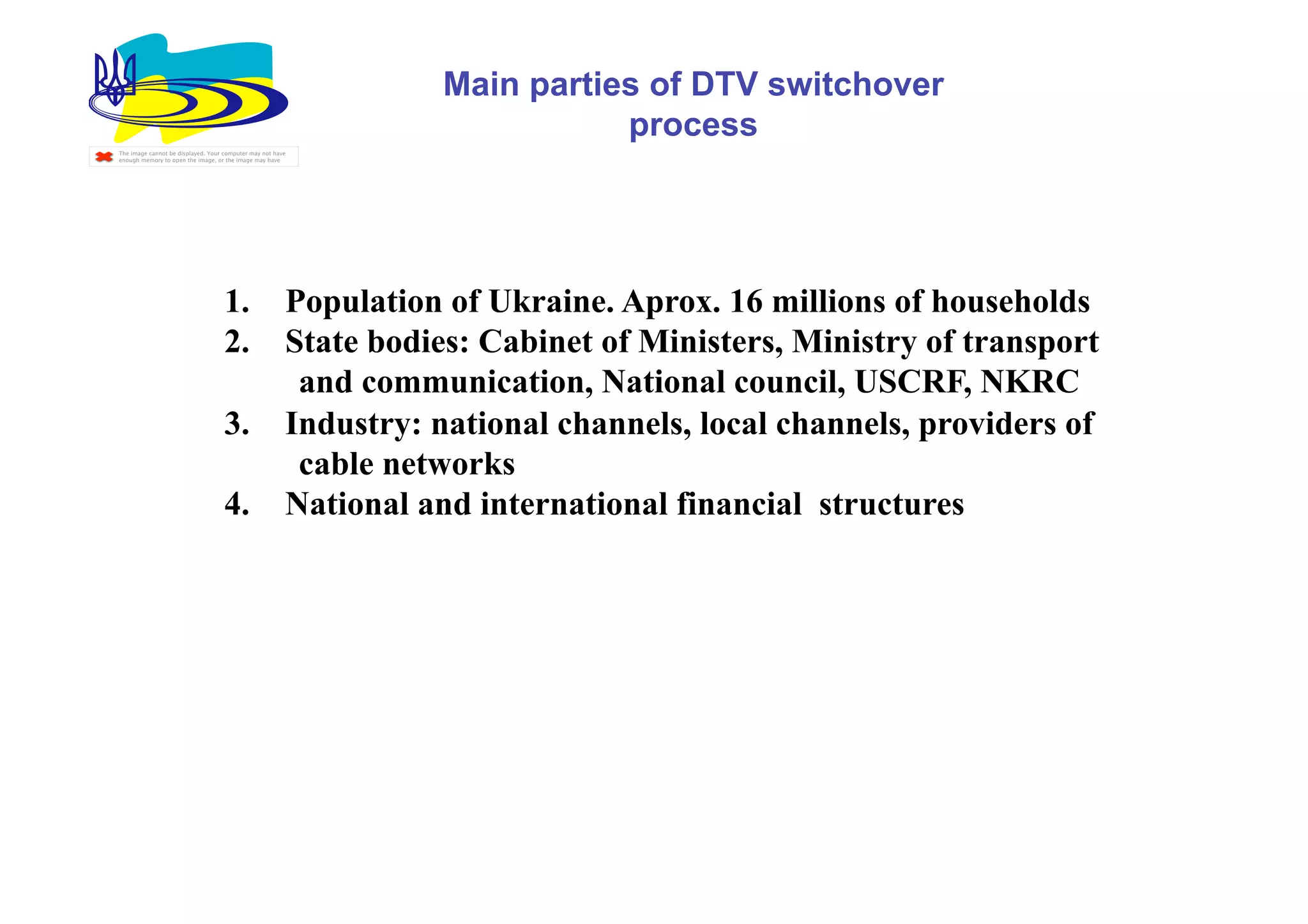 Main parties of DTV switchover
                                                                              process
The image cannot be displayed. Your computer may not have
enough memory to open the image, or the image may have




                                    1.                  Population of Ukraine. Aprox. 16 millions of households
                                    2.                  State bodies: Cabinet of Ministers, Ministry of transport
                                                         and communication, National council, USCRF, NKRC
                                    3.                  Industry: national channels, local channels, providers of
                                                         cable networks
                                    4.                  National and international financial structures
 