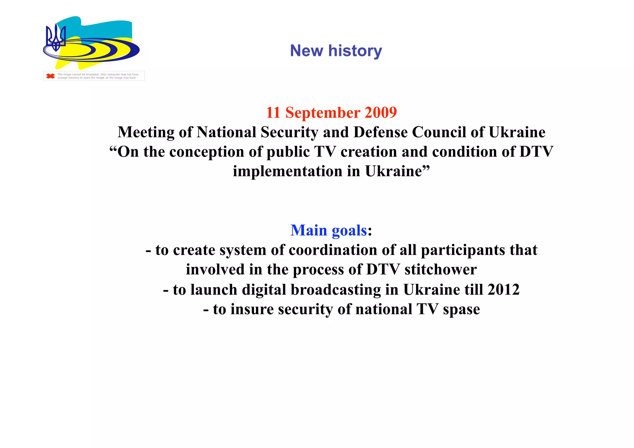 New history
The image cannot be displayed. Your computer may not have
enough memory to open the image, or the image may have




                                                          11 September 2009
                                     Meeting of National Security and Defense Council of Ukraine
                                    “On the conception of public TV creation and condition of DTV
                                                     implementation in Ukraine”


                                                                                    Main goals:
                                                            - to create system of coordination of all participants that
                                                                   involved in the process of DTV stitchower
                                                               - to launch digital broadcasting in Ukraine till 2012
                                                                      - to insure security of national TV spase
 