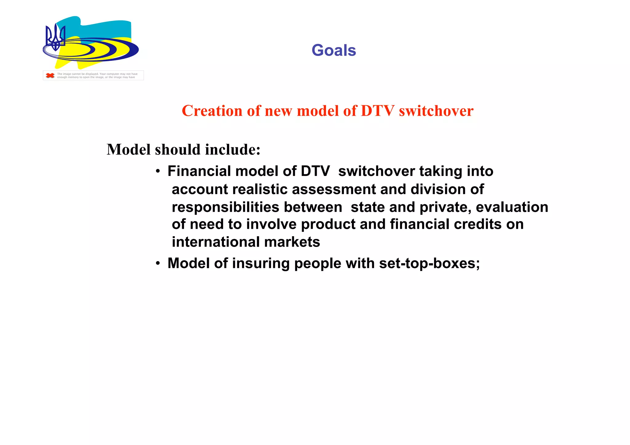 Goals
The image cannot be displayed. Your computer may not have
enough memory to open the image, or the image may have




                                                               Creation of new model of DTV switchover

                                  Model should include:
                                                            •  Financial model of DTV switchover taking into
                                                               account realistic assessment and division of
                                                               responsibilities between state and private, evaluation
                                                               of need to involve product and financial credits on
                                                               international markets
                                                            •  Model of insuring people with set-top-boxes;
 