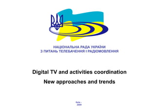 НАЦІОНАЛЬНА РАДА УКРАЇНИ
   З ПИТАНЬ ТЕЛЕБАЧЕННЯ І РАДІОМОВЛЕННЯ




Digital TV and activities coordination
    New approaches and trends


                   Київ -
                    2009
 