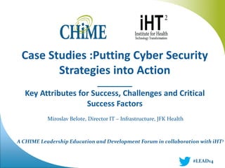 A CHIME Leadership Education and Development Forum in collaboration with iHT2 
Case Studies :Putting Cyber Security Strategies into Action 
________ 
Key Attributes for Success, Challenges and Critical Success Factors 
Miroslav Belote, Director IT – Infrastructure, JFK Health 
#LEAD14  