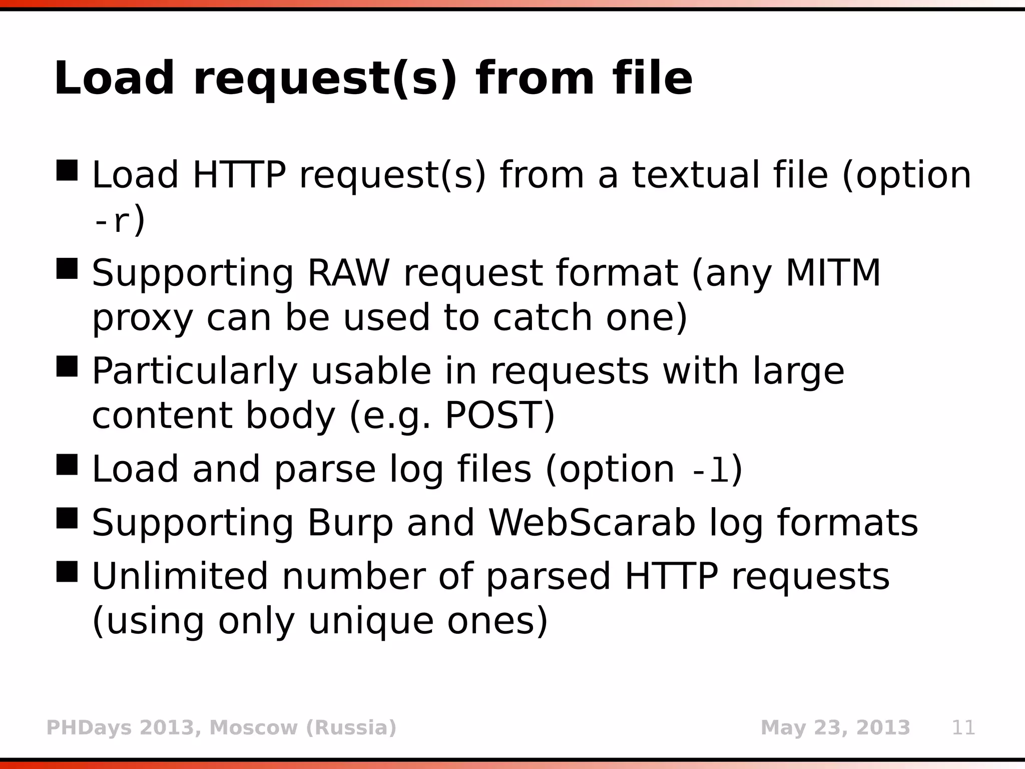 PHDays 2013, Moscow (Russia) May 23, 2013 11
Load request(s) from file
 Load HTTP request(s) from a textual file (option
-r)
 Supporting RAW request format (any MITM
proxy can be used to catch one)
 Particularly usable in requests with large
content body (e.g. POST)
 Load and parse log files (option -l)
 Supporting Burp and WebScarab log formats
 Unlimited number of parsed HTTP requests
(using only unique ones)
 