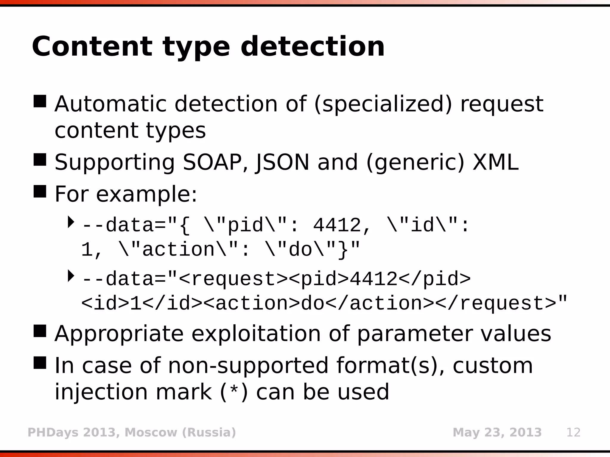 PHDays 2013, Moscow (Russia) May 23, 2013 12
Content type detection
 Automatic detection of (specialized) request
content types
 Supporting SOAP, JSON and (generic) XML
 For example:
--data="{ "pid": 4412, "id":
1, "action": "do"}"
--data="<request><pid>4412</pid>
<id>1</id><action>do</action></request>"
 Appropriate exploitation of parameter values
 In case of non-supported format(s), custom
injection mark (*) can be used
 