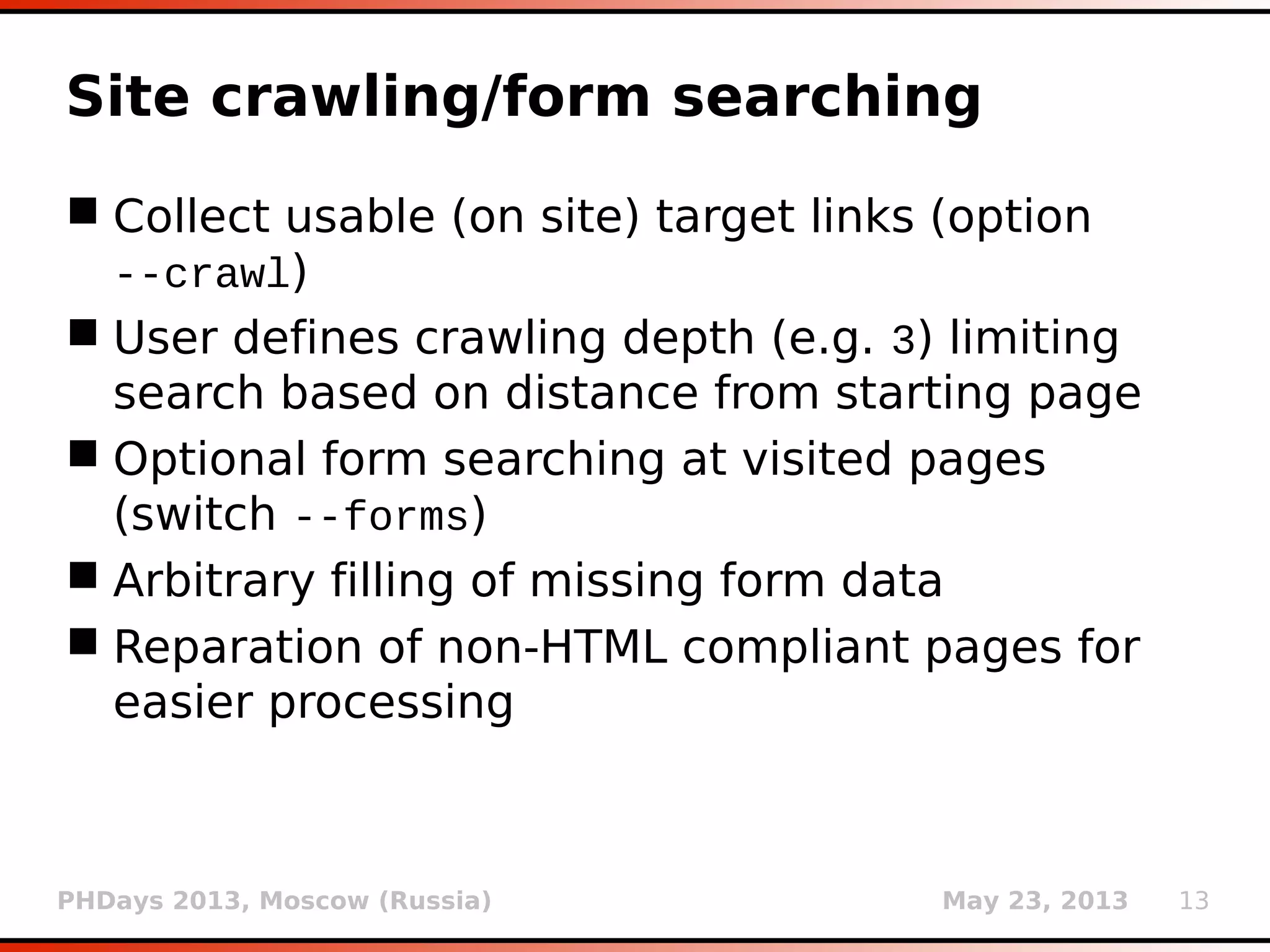 PHDays 2013, Moscow (Russia) May 23, 2013 13
Site crawling/form searching
 Collect usable (on site) target links (option
--crawl)
 User defines crawling depth (e.g. 3) limiting
search based on distance from starting page
 Optional form searching at visited pages
(switch --forms)
 Arbitrary filling of missing form data
 Reparation of non-HTML compliant pages for
easier processing
 