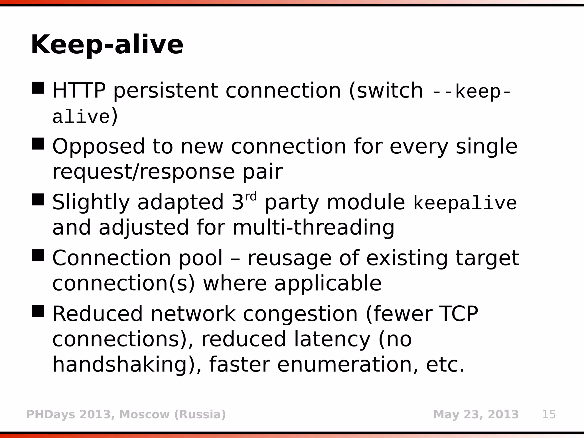 PHDays 2013, Moscow (Russia) May 23, 2013 15
Keep-alive
 HTTP persistent connection (switch --keep-
alive)
 Opposed to new connection for every single
request/response pair
 Slightly adapted 3rd
party module keepalive
and adjusted for multi-threading
 Connection pool – reusage of existing target
connection(s) where applicable
 Reduced network congestion (fewer TCP
connections), reduced latency (no
handshaking), faster enumeration, etc.
 