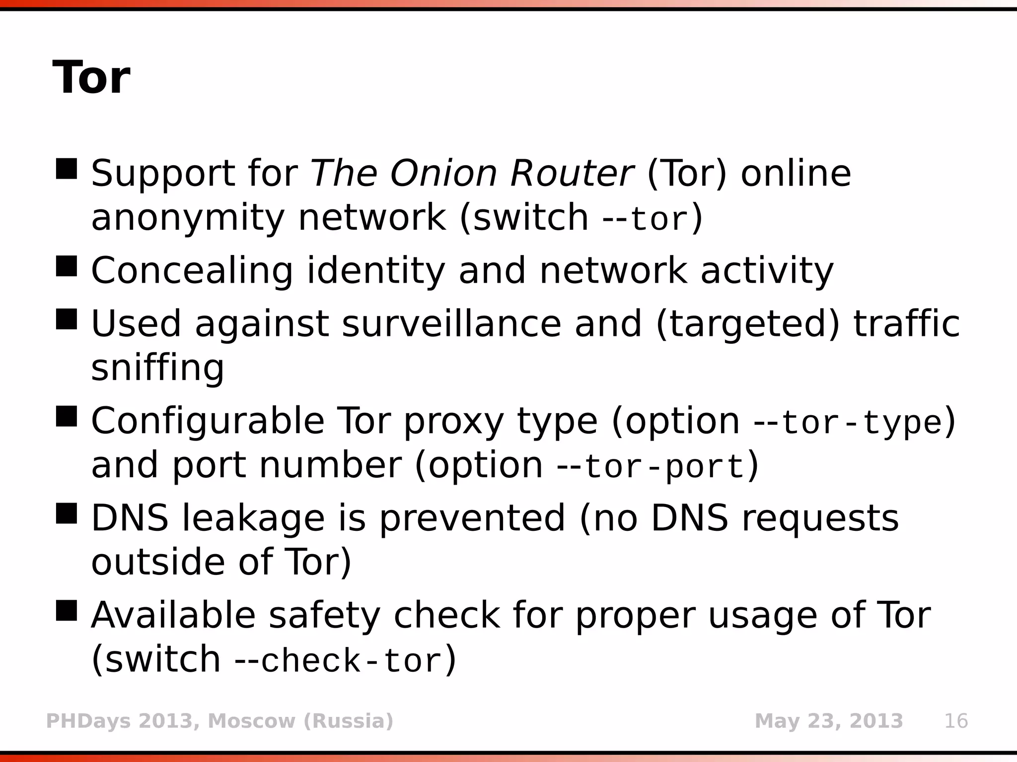 PHDays 2013, Moscow (Russia) May 23, 2013 16
Tor
 Support for The Onion Router (Tor) online
anonymity network (switch --tor)
 Concealing identity and network activity
 Used against surveillance and (targeted) traffic
sniffing
 Configurable Tor proxy type (option --tor-type)
and port number (option --tor-port)
 DNS leakage is prevented (no DNS requests
outside of Tor)
 Available safety check for proper usage of Tor
(switch --check-tor)
 