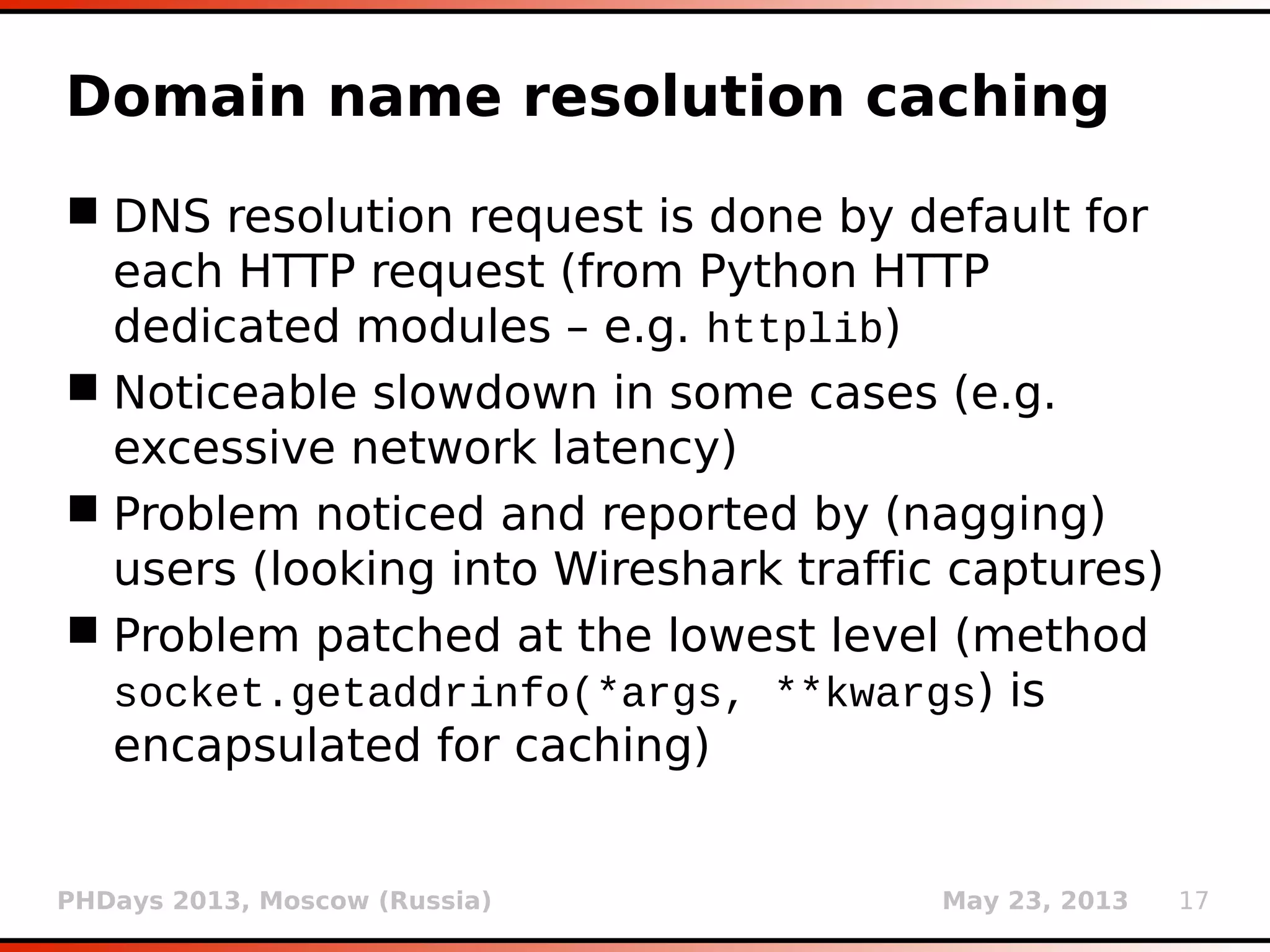 PHDays 2013, Moscow (Russia) May 23, 2013 17
Domain name resolution caching
 DNS resolution request is done by default for
each HTTP request (from Python HTTP
dedicated modules – e.g. httplib)
 Noticeable slowdown in some cases (e.g.
excessive network latency)
 Problem noticed and reported by (nagging)
users (looking into Wireshark traffic captures)
 Problem patched at the lowest level (method
socket.getaddrinfo(*args, **kwargs) is
encapsulated for caching)
 