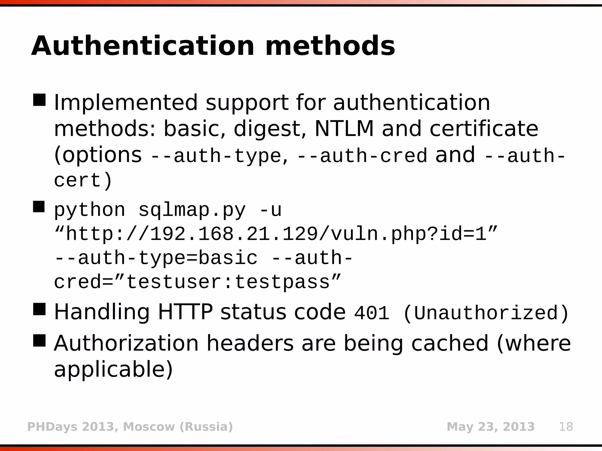 PHDays 2013, Moscow (Russia) May 23, 2013 18
Authentication methods
 Implemented support for authentication
methods: basic, digest, NTLM and certificate
(options --auth-type, --auth-cred and --auth-
cert)
 python sqlmap.py -u
“http://192.168.21.129/vuln.php?id=1”
--auth-type=basic --auth-
cred=”testuser:testpass”
 Handling HTTP status code 401 (Unauthorized)
 Authorization headers are being cached (where
applicable)
 