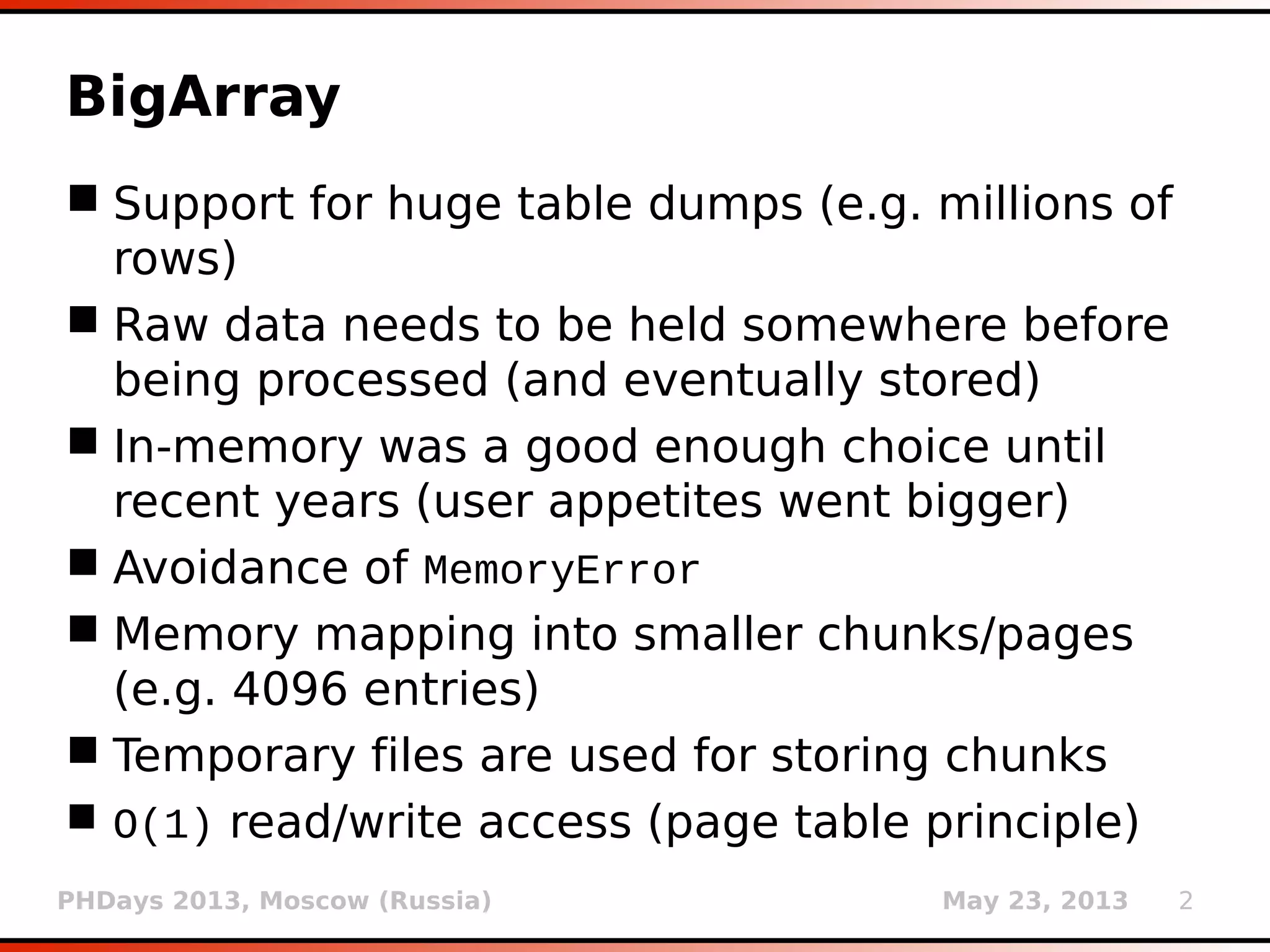 PHDays 2013, Moscow (Russia) May 23, 2013 2
BigArray
 Support for huge table dumps (e.g. millions of
rows)
 Raw data needs to be held somewhere before
being processed (and eventually stored)
 In-memory was a good enough choice until
recent years (user appetites went bigger)
 Avoidance of MemoryError
 Memory mapping into smaller chunks/pages
(e.g. 4096 entries)
 Temporary files are used for storing chunks
 O(1) read/write access (page table principle)
 