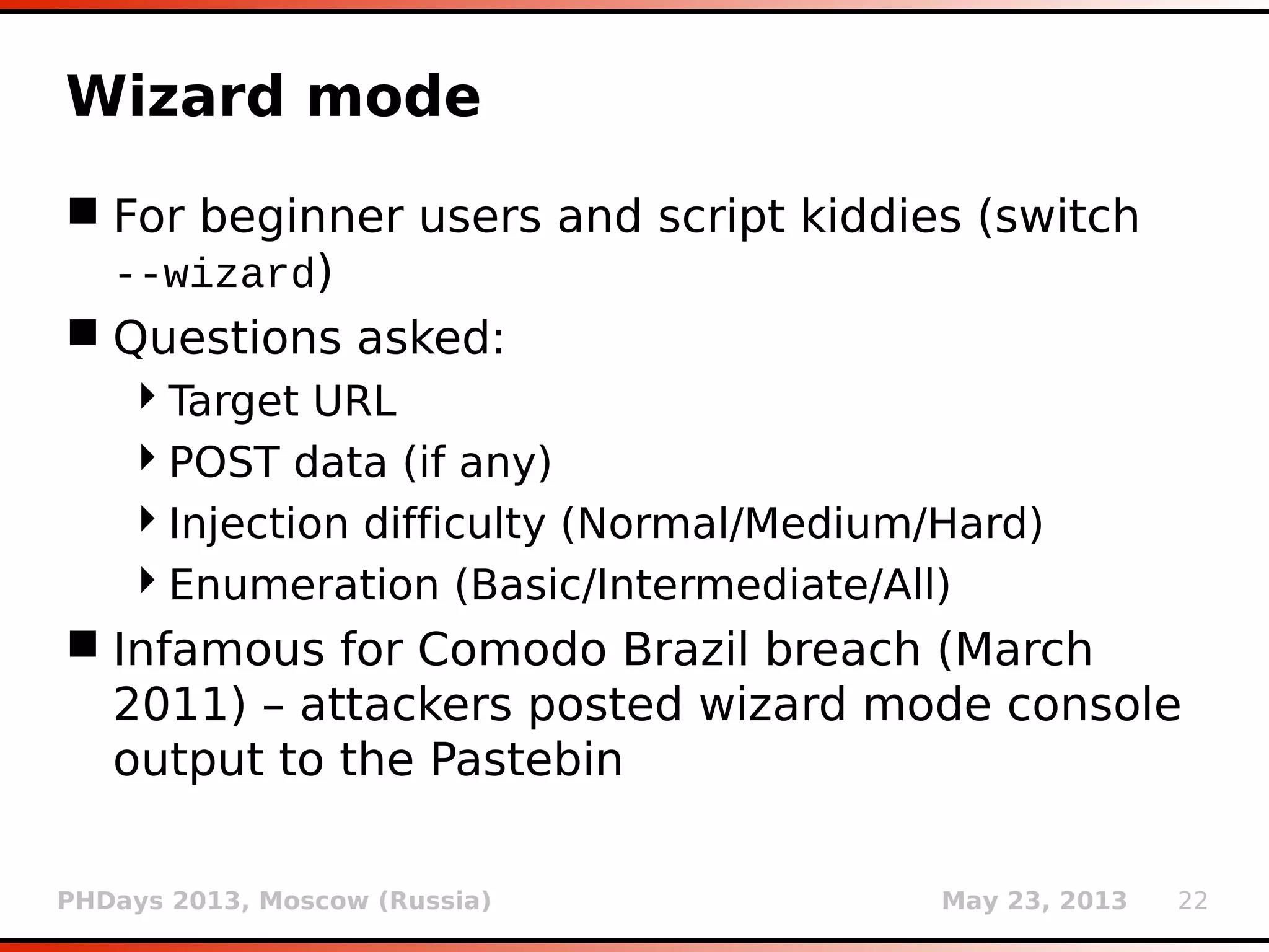 PHDays 2013, Moscow (Russia) May 23, 2013 22
Wizard mode
 For beginner users and script kiddies (switch
--wizard)
 Questions asked:
Target URL
POST data (if any)
Injection difficulty (Normal/Medium/Hard)
Enumeration (Basic/Intermediate/All)
 Infamous for Comodo Brazil breach (March
2011) – attackers posted wizard mode console
output to the Pastebin
 
