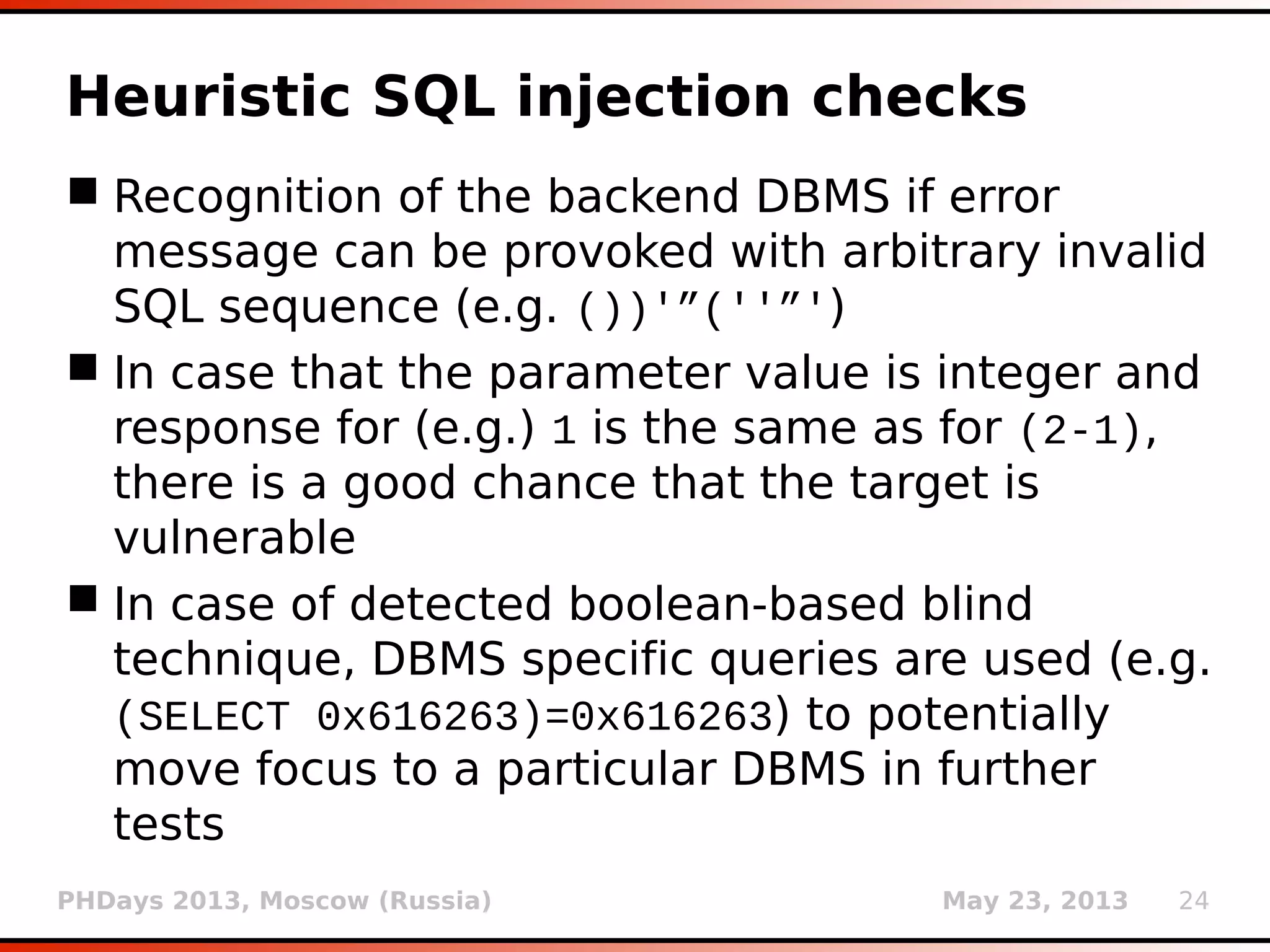 PHDays 2013, Moscow (Russia) May 23, 2013 24
Heuristic SQL injection checks
 Recognition of the backend DBMS if error
message can be provoked with arbitrary invalid
SQL sequence (e.g. ())'”(''”')
 In case that the parameter value is integer and
response for (e.g.) 1 is the same as for (2-1),
there is a good chance that the target is
vulnerable
 In case of detected boolean-based blind
technique, DBMS specific queries are used (e.g.
(SELECT 0x616263)=0x616263) to potentially
move focus to a particular DBMS in further
tests
 
