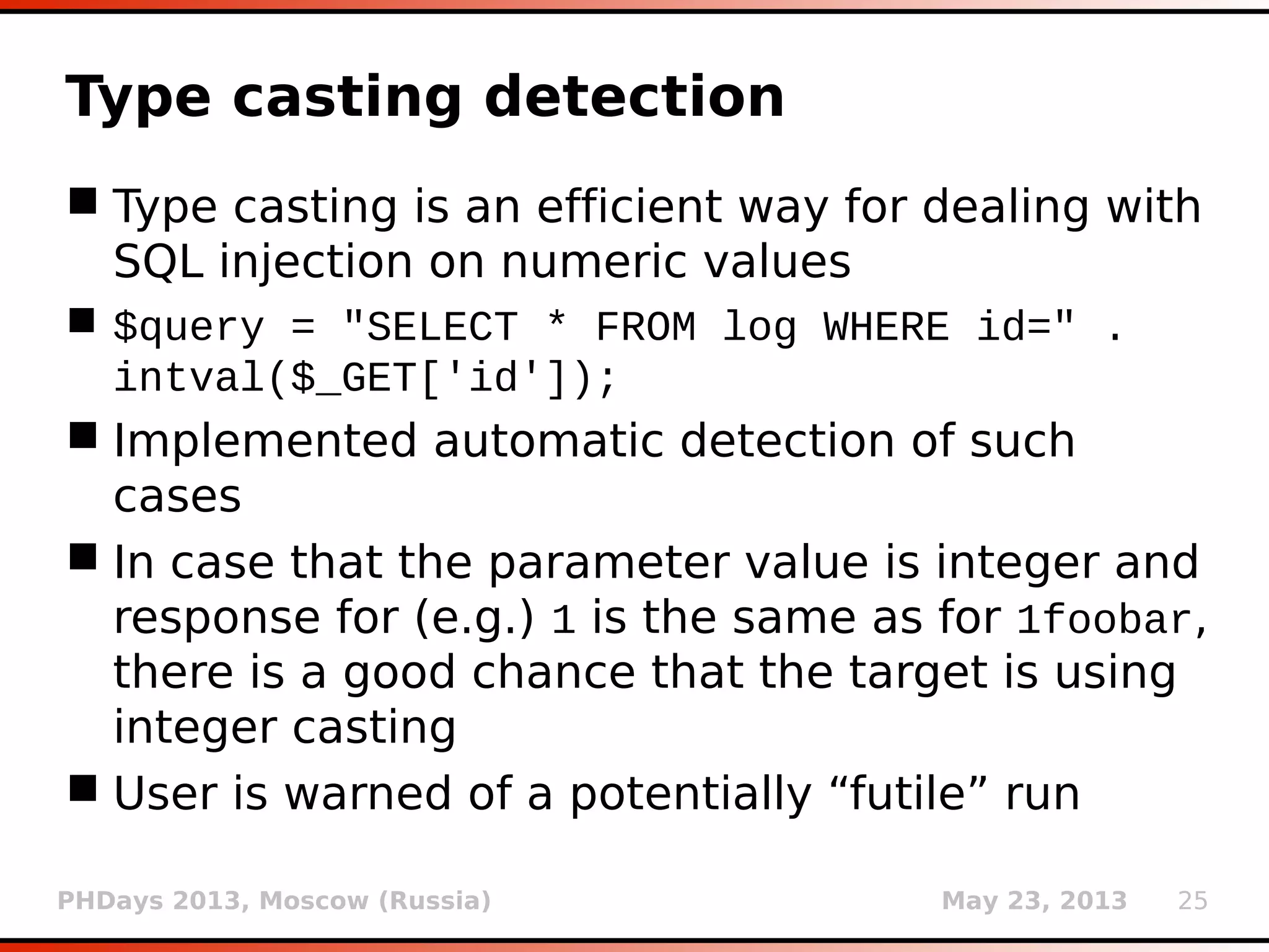 PHDays 2013, Moscow (Russia) May 23, 2013 25
Type casting detection
 Type casting is an efficient way for dealing with
SQL injection on numeric values
 $query = "SELECT * FROM log WHERE id=" .
intval($_GET['id']);
 Implemented automatic detection of such
cases
 In case that the parameter value is integer and
response for (e.g.) 1 is the same as for 1foobar,
there is a good chance that the target is using
integer casting
 User is warned of a potentially “futile” run
 