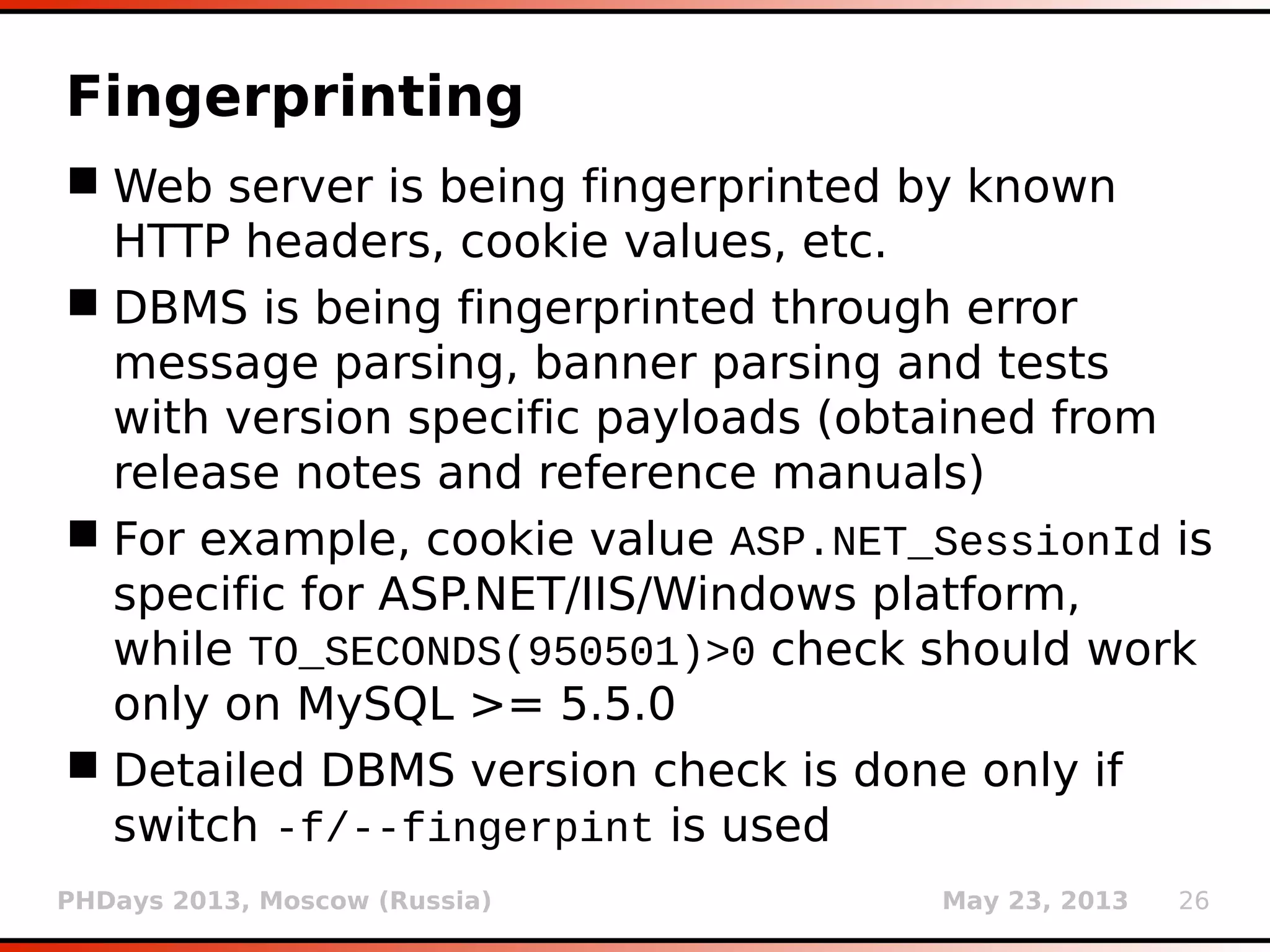 PHDays 2013, Moscow (Russia) May 23, 2013 26
Fingerprinting
 Web server is being fingerprinted by known
HTTP headers, cookie values, etc.
 DBMS is being fingerprinted through error
message parsing, banner parsing and tests
with version specific payloads (obtained from
release notes and reference manuals)
 For example, cookie value ASP.NET_SessionId is
specific for ASP.NET/IIS/Windows platform,
while TO_SECONDS(950501)>0 check should work
only on MySQL >= 5.5.0
 Detailed DBMS version check is done only if
switch -f/--fingerpint is used
 