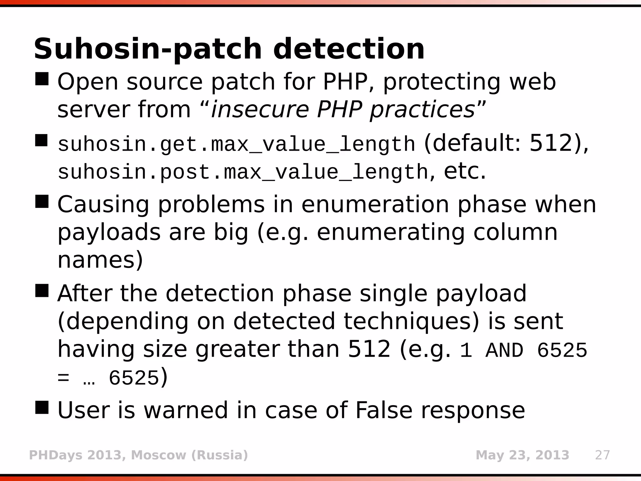 PHDays 2013, Moscow (Russia) May 23, 2013 27
Suhosin-patch detection
 Open source patch for PHP, protecting web
server from “insecure PHP practices”
 suhosin.get.max_value_length (default: 512),
suhosin.post.max_value_length, etc.
 Causing problems in enumeration phase when
payloads are big (e.g. enumerating column
names)
 After the detection phase single payload
(depending on detected techniques) is sent
having size greater than 512 (e.g. 1 AND 6525
= … 6525)
 User is warned in case of False response
 