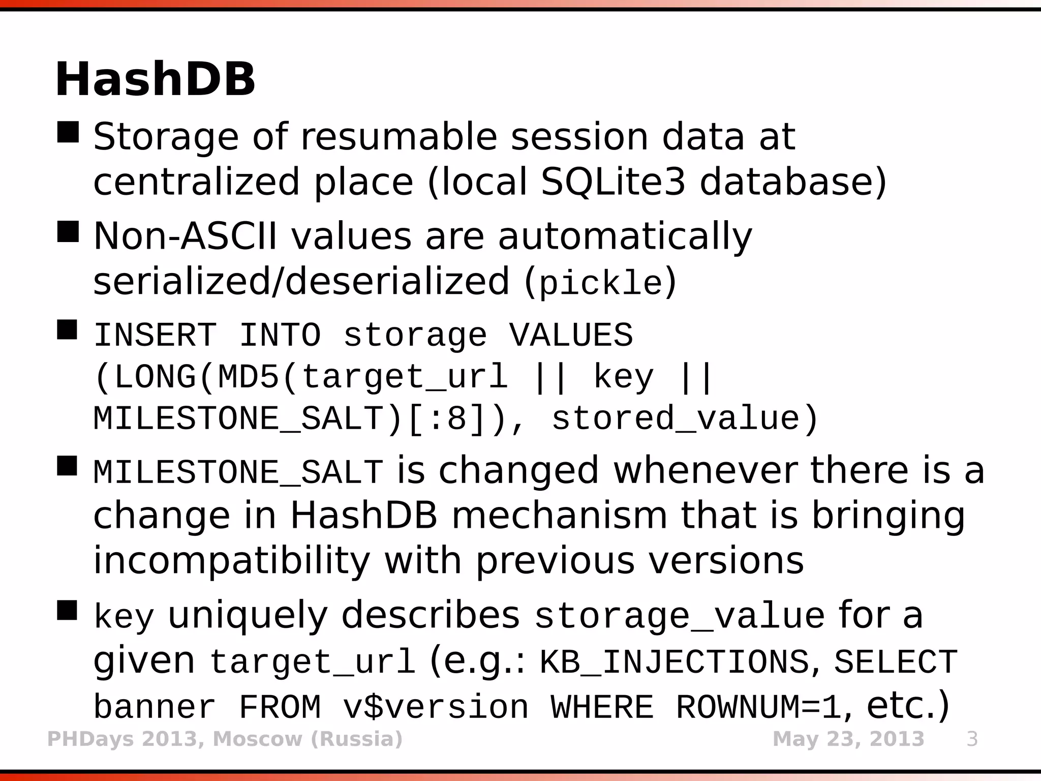 PHDays 2013, Moscow (Russia) May 23, 2013 3
HashDB
 Storage of resumable session data at
centralized place (local SQLite3 database)
 Non-ASCII values are automatically
serialized/deserialized (pickle)
 INSERT INTO storage VALUES
(LONG(MD5(target_url || key ||
MILESTONE_SALT)[:8]), stored_value)
 MILESTONE_SALT is changed whenever there is a
change in HashDB mechanism that is bringing
incompatibility with previous versions
 key uniquely describes storage_value for a
given target_url (e.g.: KB_INJECTIONS, SELECT
banner FROM v$version WHERE ROWNUM=1, etc.)
 