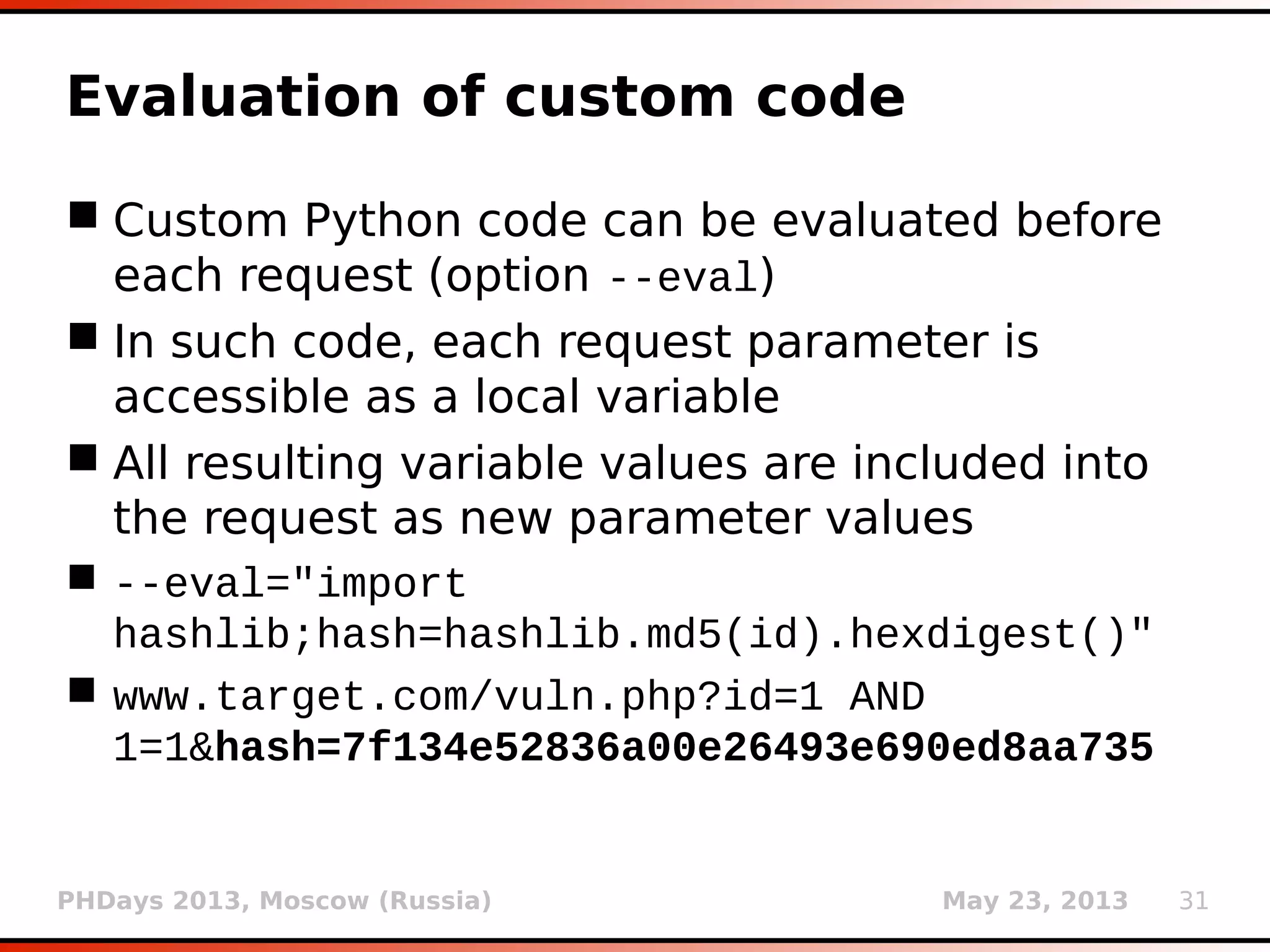 PHDays 2013, Moscow (Russia) May 23, 2013 31
Evaluation of custom code
 Custom Python code can be evaluated before
each request (option --eval)
 In such code, each request parameter is
accessible as a local variable
 All resulting variable values are included into
the request as new parameter values
 --eval="import
hashlib;hash=hashlib.md5(id).hexdigest()"
 www.target.com/vuln.php?id=1 AND
1=1&hash=7f134e52836a00e26493e690ed8aa735
 