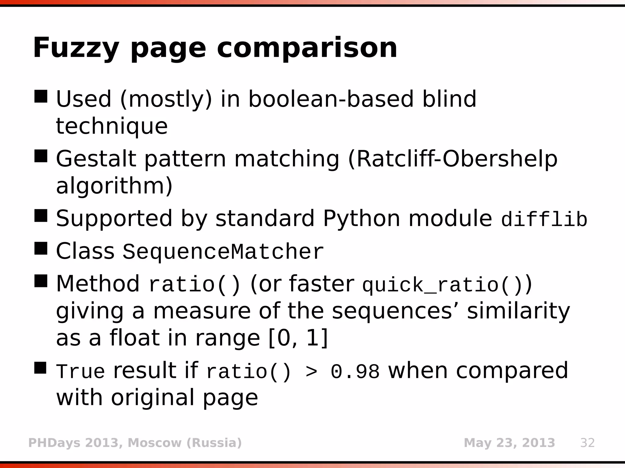 PHDays 2013, Moscow (Russia) May 23, 2013 32
Fuzzy page comparison
 Used (mostly) in boolean-based blind
technique
 Gestalt pattern matching (Ratcliff-Obershelp
algorithm)
 Supported by standard Python module difflib
 Class SequenceMatcher
 Method ratio() (or faster quick_ratio())
giving a measure of the sequences’ similarity
as a float in range [0, 1]
 True result if ratio() > 0.98 when compared
with original page
 