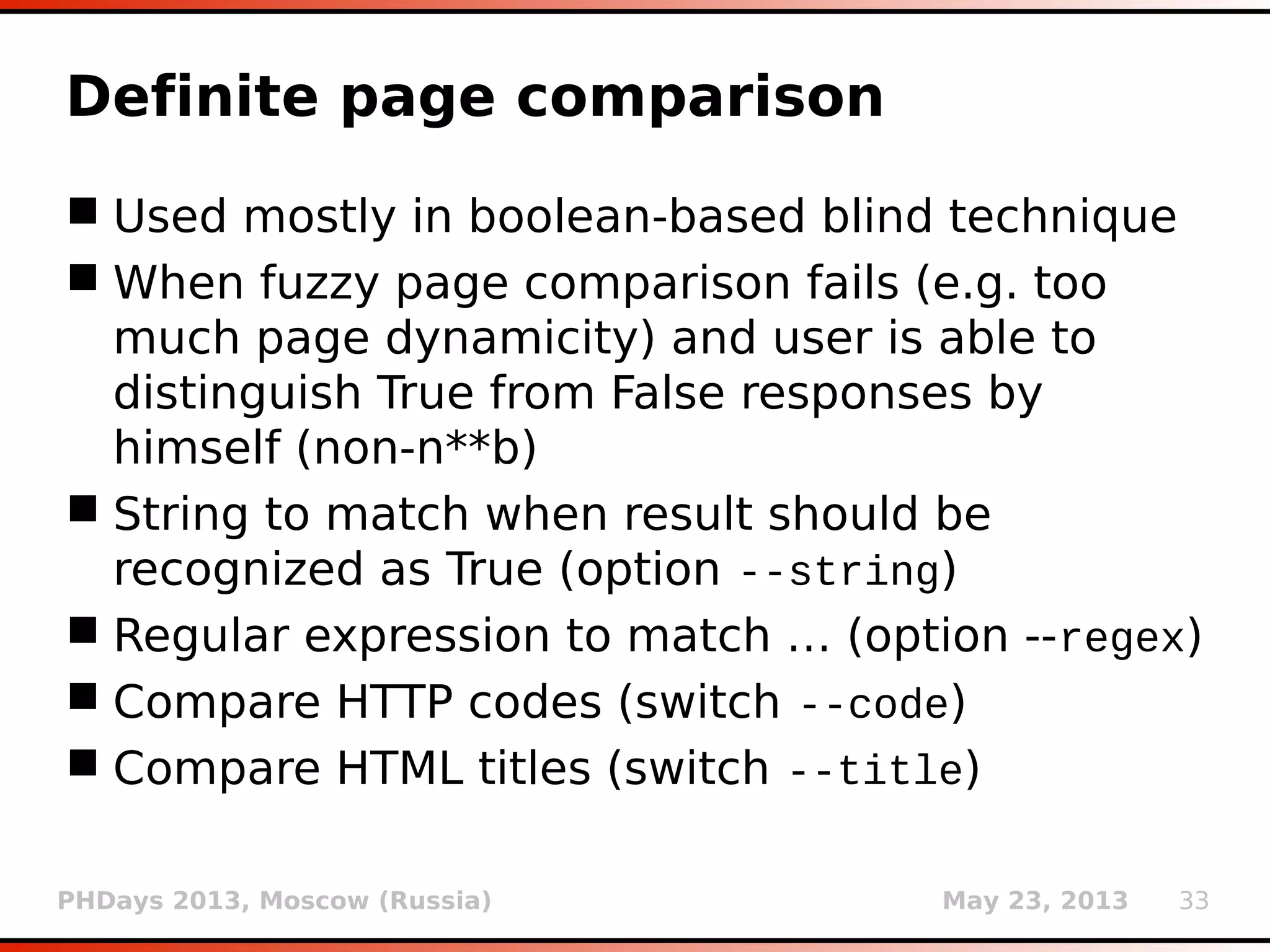 PHDays 2013, Moscow (Russia) May 23, 2013 33
Definite page comparison
 Used mostly in boolean-based blind technique
 When fuzzy page comparison fails (e.g. too
much page dynamicity) and user is able to
distinguish True from False responses by
himself (non-n**b)
 String to match when result should be
recognized as True (option --string)
 Regular expression to match … (option --regex)
 Compare HTTP codes (switch --code)
 Compare HTML titles (switch --title)
 