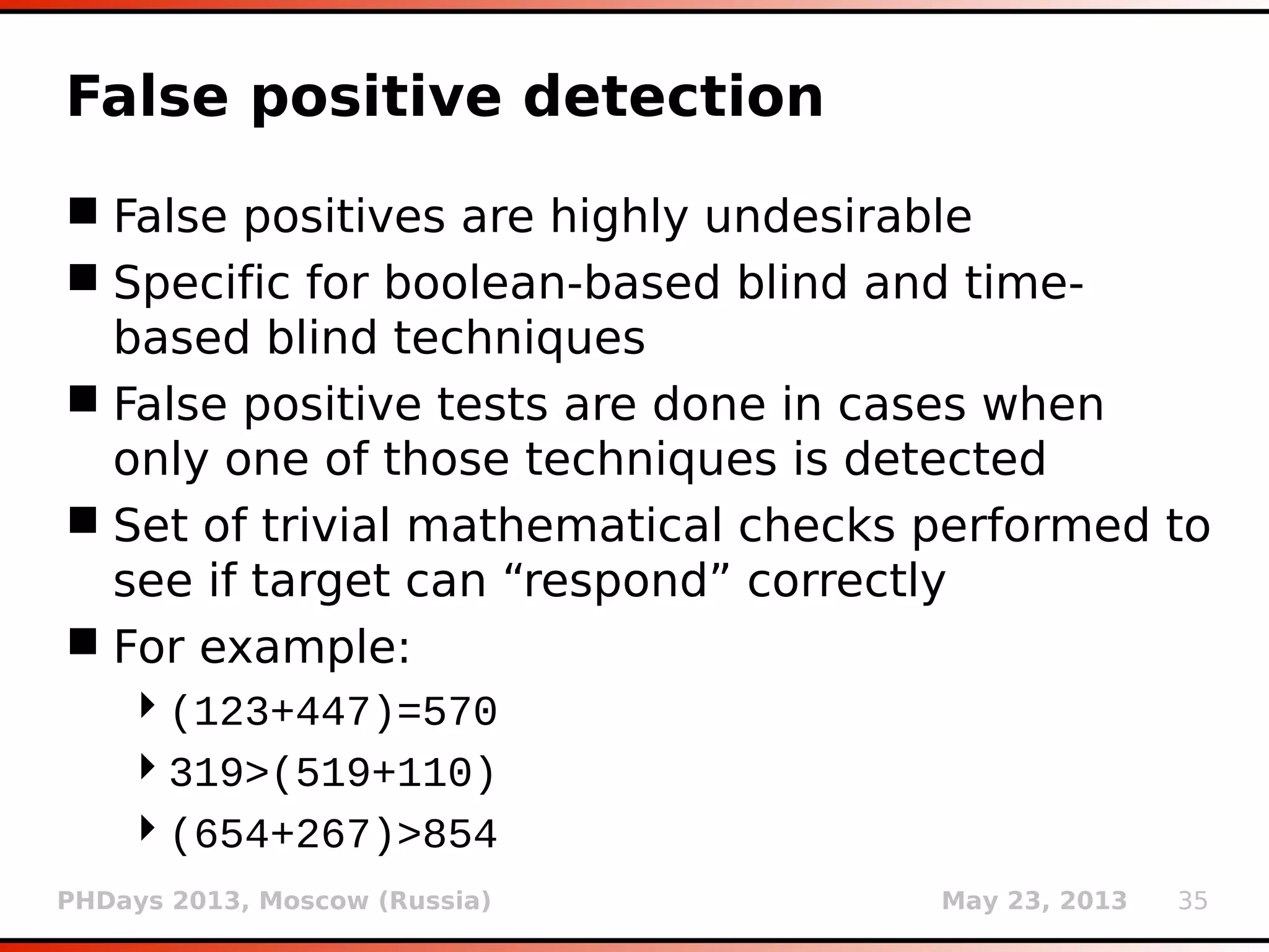 PHDays 2013, Moscow (Russia) May 23, 2013 35
False positive detection
 False positives are highly undesirable
 Specific for boolean-based blind and time-
based blind techniques
 False positive tests are done in cases when
only one of those techniques is detected
 Set of trivial mathematical checks performed to
see if target can “respond” correctly
 For example:
(123+447)=570
319>(519+110)
(654+267)>854
 
