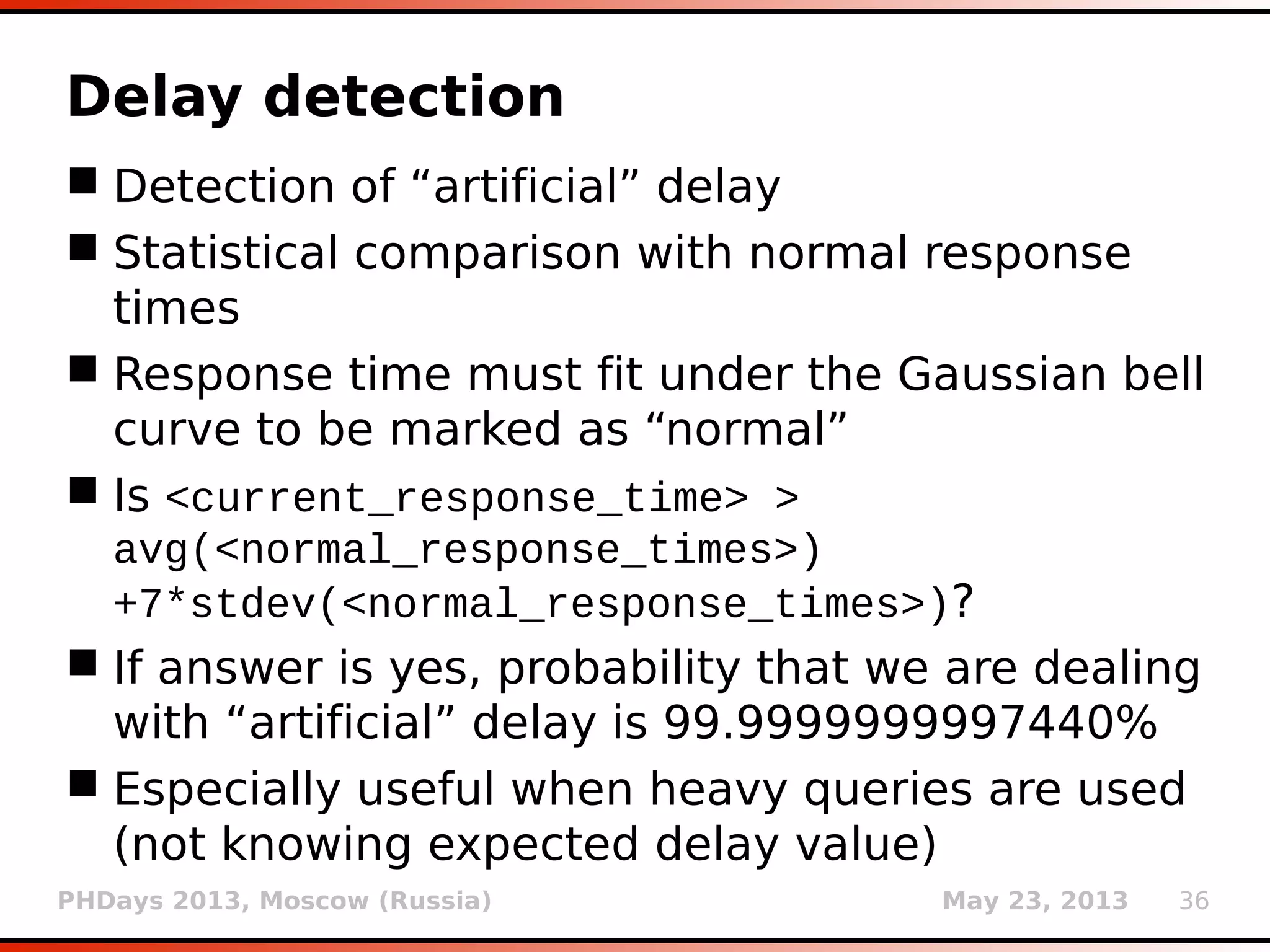 PHDays 2013, Moscow (Russia) May 23, 2013 36
Delay detection
 Detection of “artificial” delay
 Statistical comparison with normal response
times
 Response time must fit under the Gaussian bell
curve to be marked as “normal”
 Is <current_response_time> >
avg(<normal_response_times>)
+7*stdev(<normal_response_times>)?
 If answer is yes, probability that we are dealing
with “artificial” delay is 99.9999999997440%
 Especially useful when heavy queries are used
(not knowing expected delay value)
 