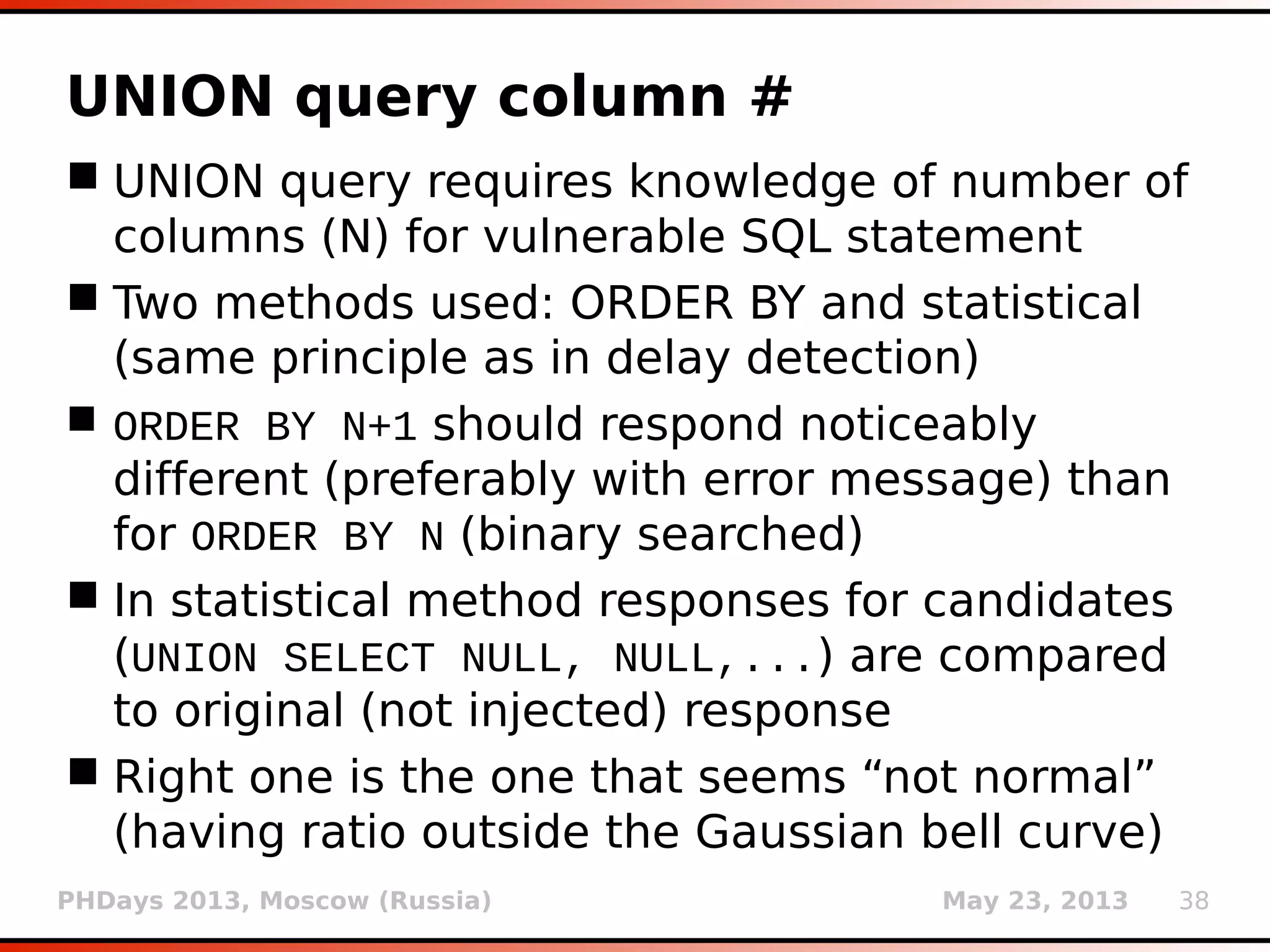PHDays 2013, Moscow (Russia) May 23, 2013 38
UNION query column #
 UNION query requires knowledge of number of
columns (N) for vulnerable SQL statement
 Two methods used: ORDER BY and statistical
(same principle as in delay detection)
 ORDER BY N+1 should respond noticeably
different (preferably with error message) than
for ORDER BY N (binary searched)
 In statistical method responses for candidates
(UNION SELECT NULL, NULL,...) are compared
to original (not injected) response
 Right one is the one that seems “not normal”
(having ratio outside the Gaussian bell curve)
 