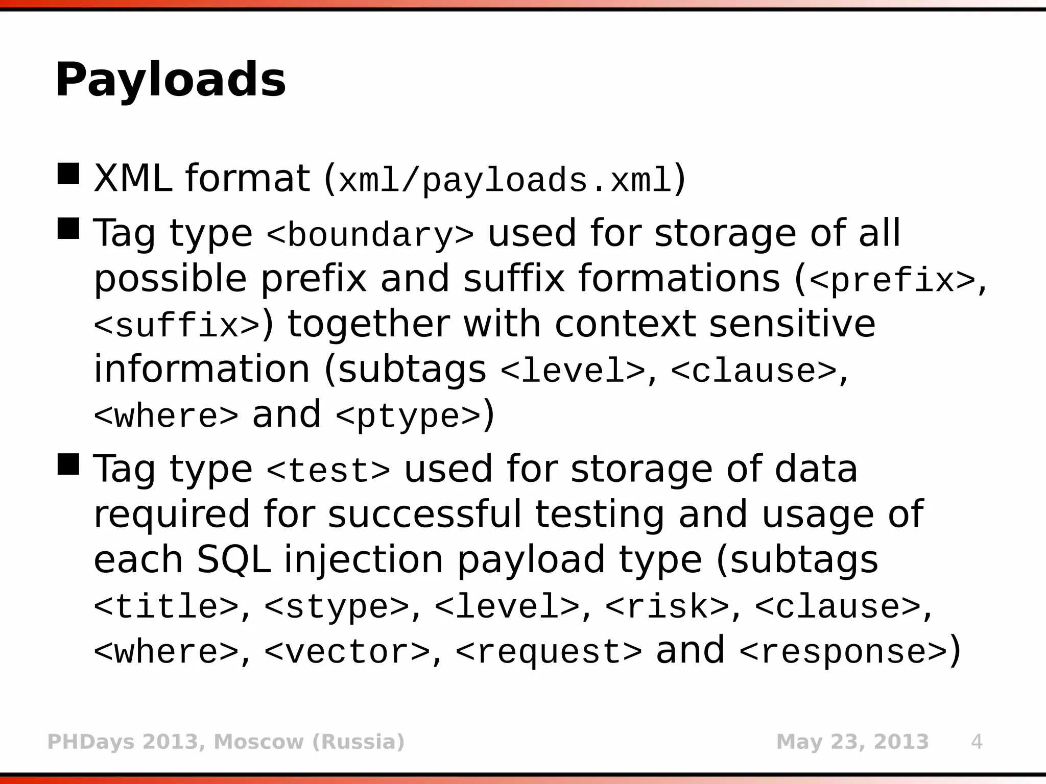 PHDays 2013, Moscow (Russia) May 23, 2013 4
Payloads
 XML format (xml/payloads.xml)
 Tag type <boundary> used for storage of all
possible prefix and suffix formations (<prefix>,
<suffix>) together with context sensitive
information (subtags <level>, <clause>,
<where> and <ptype>)
 Tag type <test> used for storage of data
required for successful testing and usage of
each SQL injection payload type (subtags
<title>, <stype>, <level>, <risk>, <clause>,
<where>, <vector>, <request> and <response>)
 