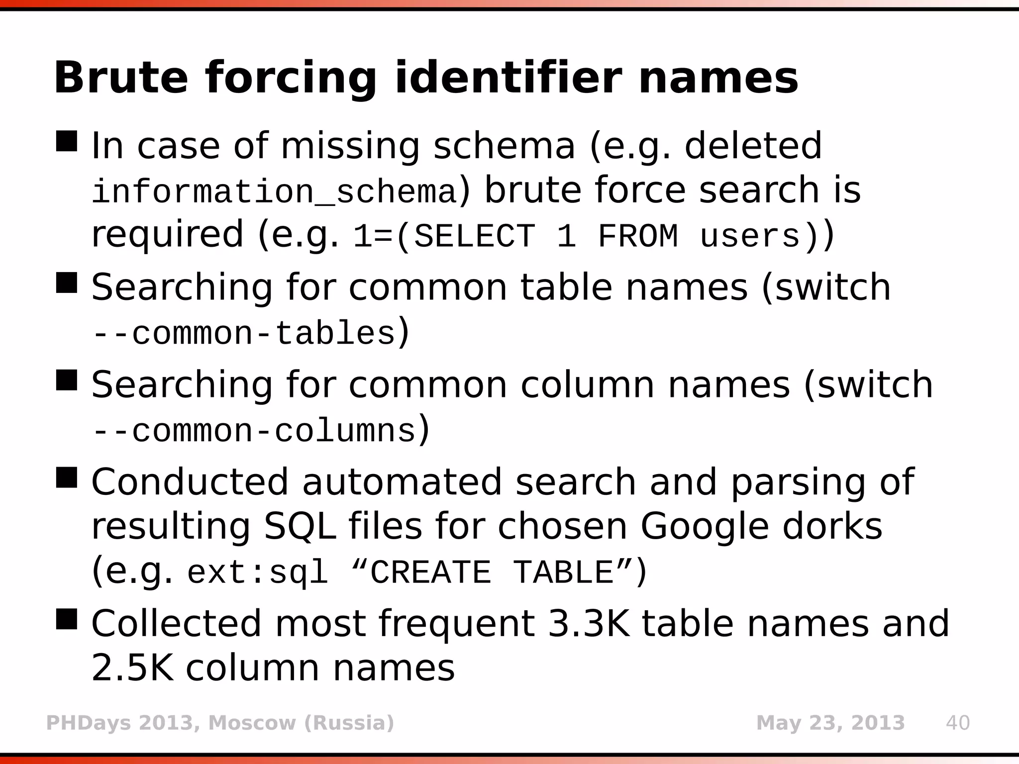 PHDays 2013, Moscow (Russia) May 23, 2013 40
Brute forcing identifier names
 In case of missing schema (e.g. deleted
information_schema) brute force search is
required (e.g. 1=(SELECT 1 FROM users))
 Searching for common table names (switch
--common-tables)
 Searching for common column names (switch
--common-columns)
 Conducted automated search and parsing of
resulting SQL files for chosen Google dorks
(e.g. ext:sql “CREATE TABLE”)
 Collected most frequent 3.3K table names and
2.5K column names
 