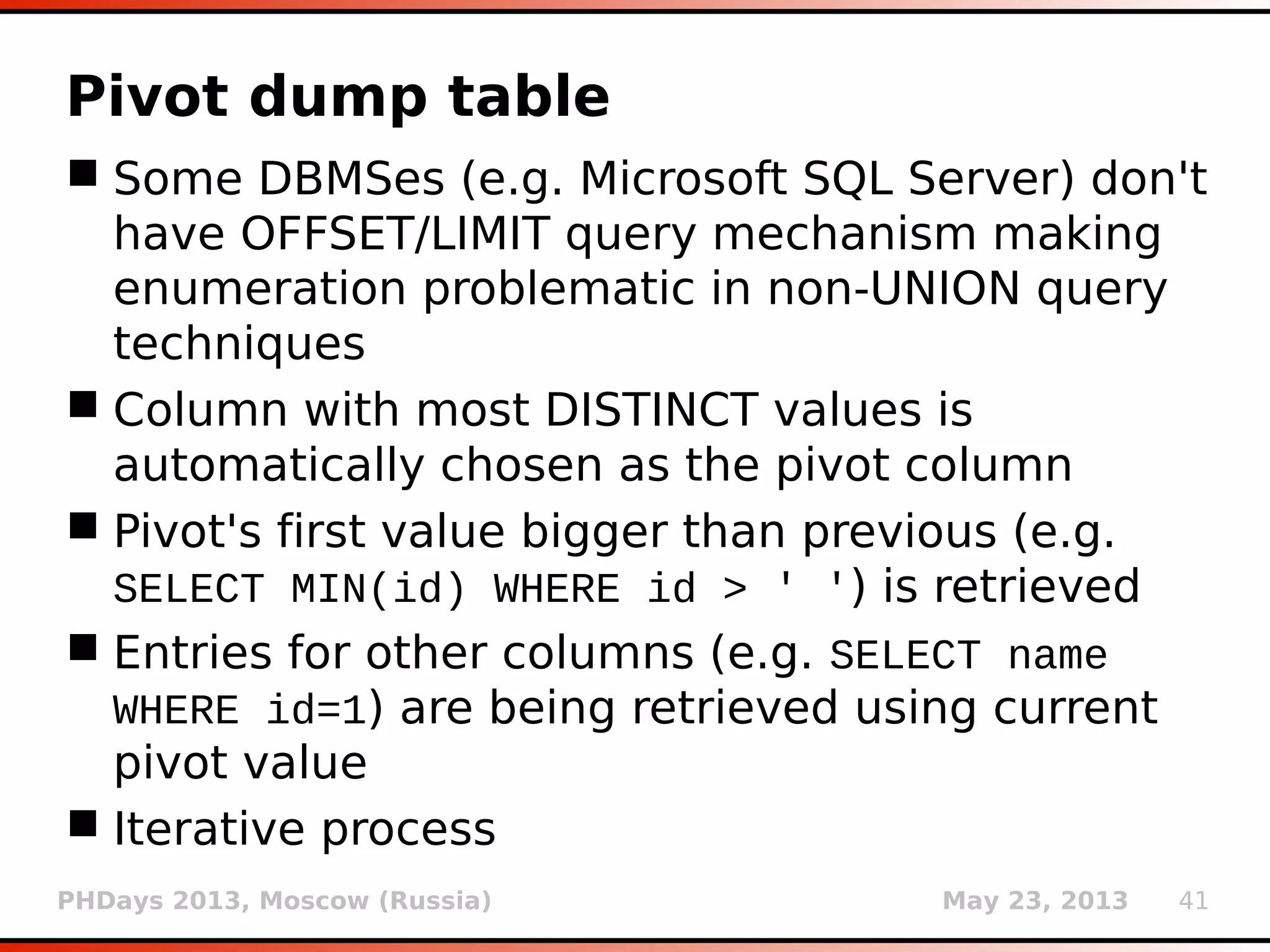 PHDays 2013, Moscow (Russia) May 23, 2013 41
Pivot dump table
 Some DBMSes (e.g. Microsoft SQL Server) don't
have OFFSET/LIMIT query mechanism making
enumeration problematic in non-UNION query
techniques
 Column with most DISTINCT values is
automatically chosen as the pivot column
 Pivot's first value bigger than previous (e.g.
SELECT MIN(id) WHERE id > ' ') is retrieved
 Entries for other columns (e.g. SELECT name
WHERE id=1) are being retrieved using current
pivot value
 Iterative process
 