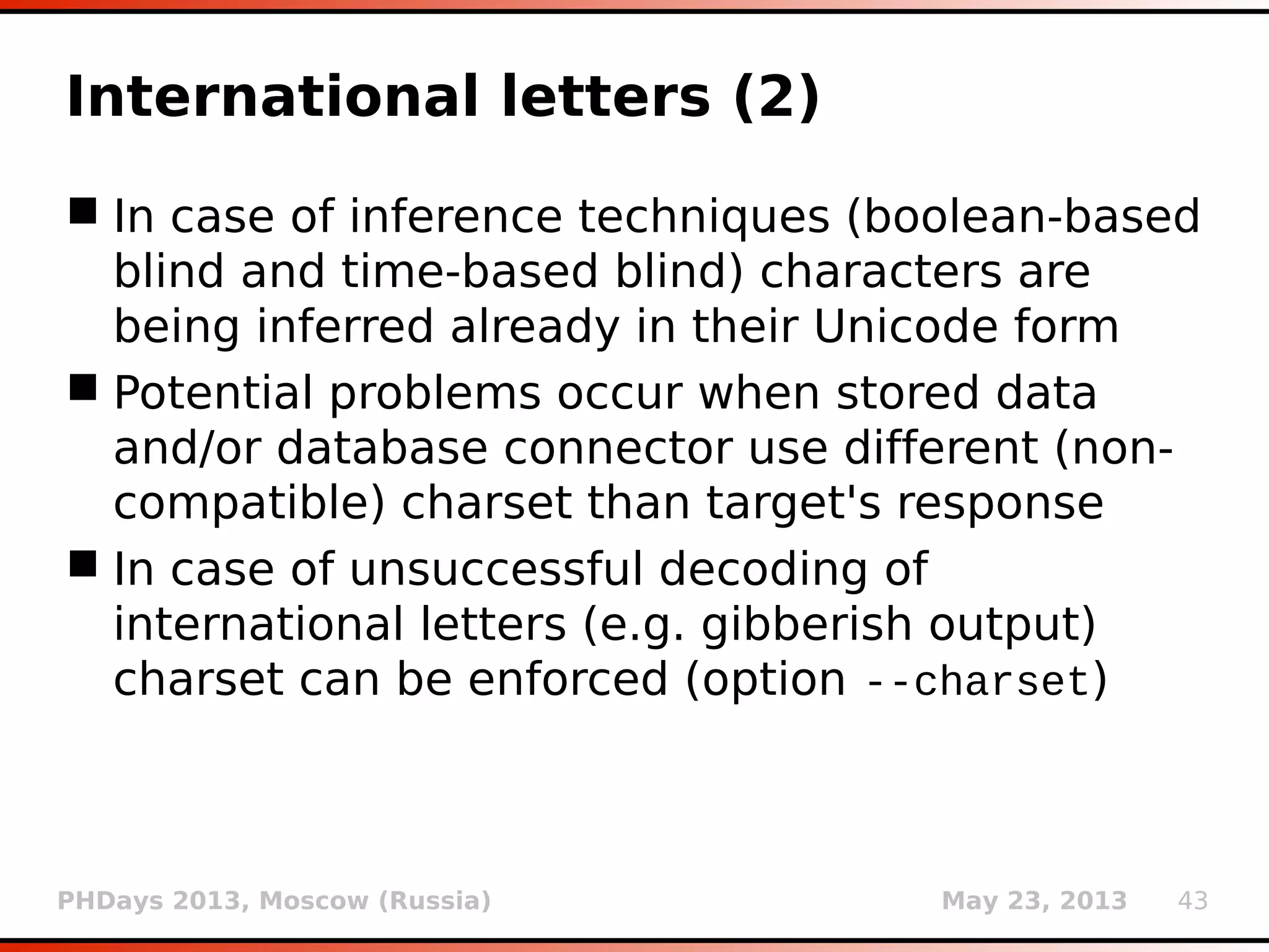 PHDays 2013, Moscow (Russia) May 23, 2013 43
International letters (2)
 In case of inference techniques (boolean-based
blind and time-based blind) characters are
being inferred already in their Unicode form
 Potential problems occur when stored data
and/or database connector use different (non-
compatible) charset than target's response
 In case of unsuccessful decoding of
international letters (e.g. gibberish output)
charset can be enforced (option --charset)
 