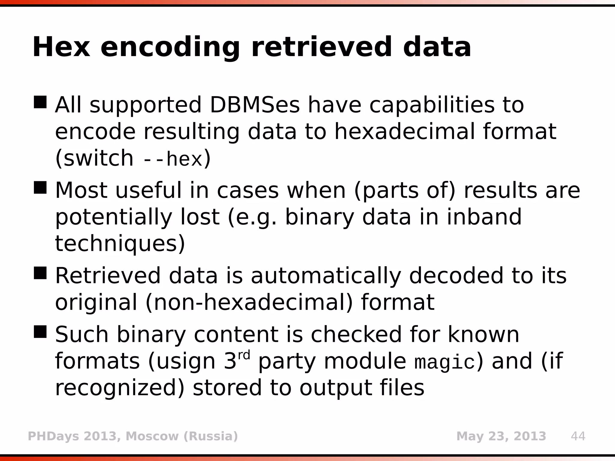 PHDays 2013, Moscow (Russia) May 23, 2013 44
Hex encoding retrieved data
 All supported DBMSes have capabilities to
encode resulting data to hexadecimal format
(switch --hex)
 Most useful in cases when (parts of) results are
potentially lost (e.g. binary data in inband
techniques)
 Retrieved data is automatically decoded to its
original (non-hexadecimal) format
 Such binary content is checked for known
formats (usign 3rd
party module magic) and (if
recognized) stored to output files
 