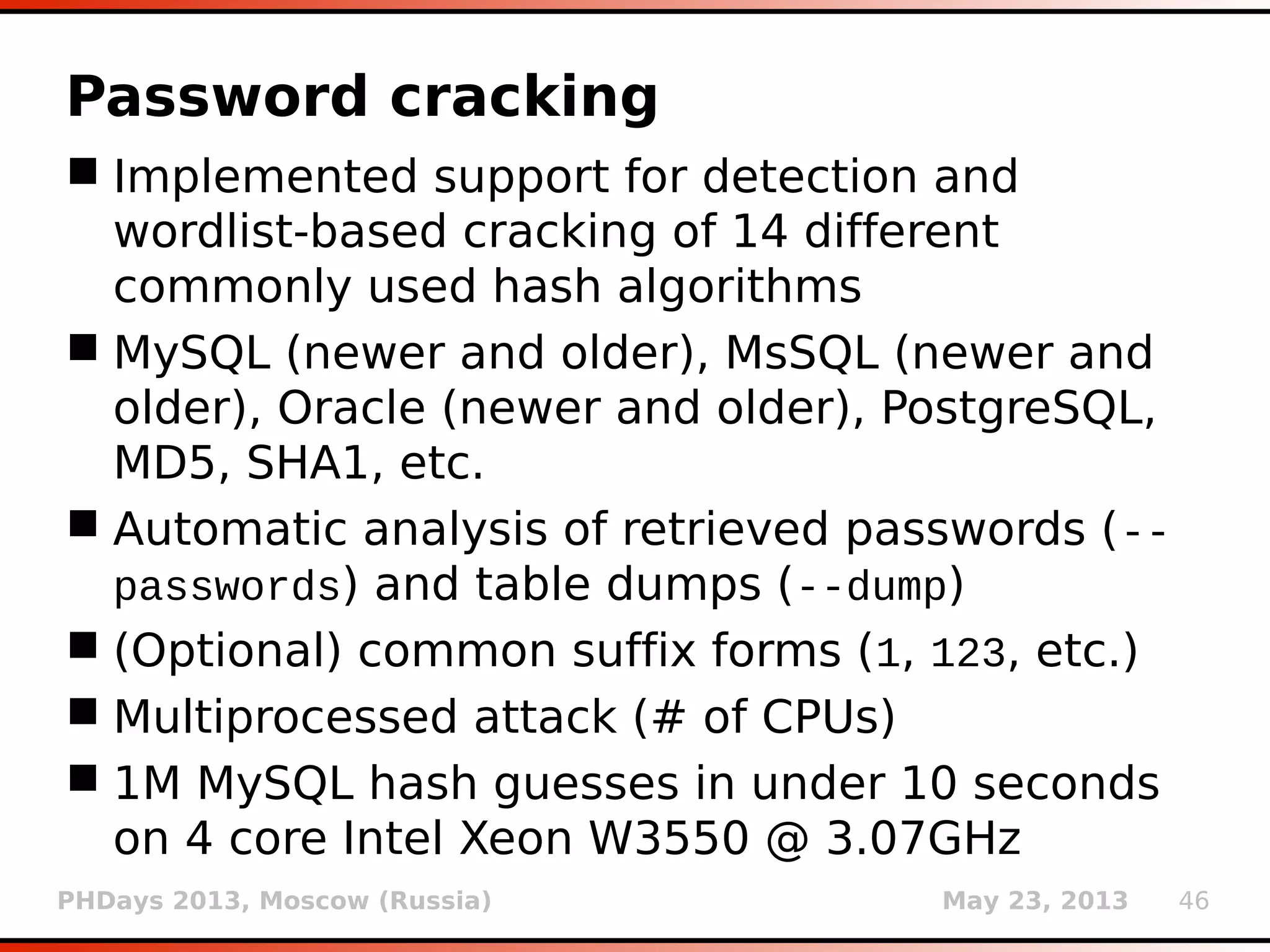 PHDays 2013, Moscow (Russia) May 23, 2013 46
Password cracking
 Implemented support for detection and
wordlist-based cracking of 14 different
commonly used hash algorithms
 MySQL (newer and older), MsSQL (newer and
older), Oracle (newer and older), PostgreSQL,
MD5, SHA1, etc.
 Automatic analysis of retrieved passwords (--
passwords) and table dumps (--dump)
 (Optional) common suffix forms (1, 123, etc.)
 Multiprocessed attack (# of CPUs)
 1M MySQL hash guesses in under 10 seconds
on 4 core Intel Xeon W3550 @ 3.07GHz
 