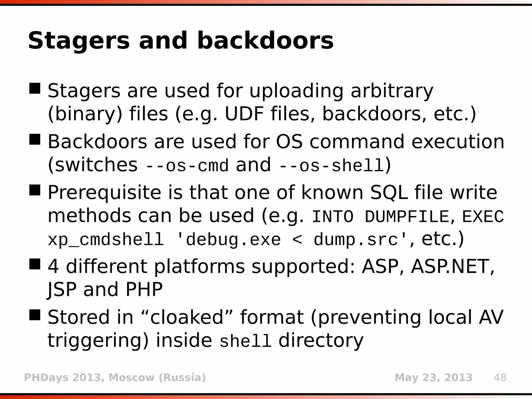 PHDays 2013, Moscow (Russia) May 23, 2013 48
Stagers and backdoors
 Stagers are used for uploading arbitrary
(binary) files (e.g. UDF files, backdoors, etc.)
 Backdoors are used for OS command execution
(switches --os-cmd and --os-shell)
 Prerequisite is that one of known SQL file write
methods can be used (e.g. INTO DUMPFILE, EXEC
xp_cmdshell 'debug.exe < dump.src', etc.)
 4 different platforms supported: ASP, ASP.NET,
JSP and PHP
 Stored in “cloaked” format (preventing local AV
triggering) inside shell directory
 