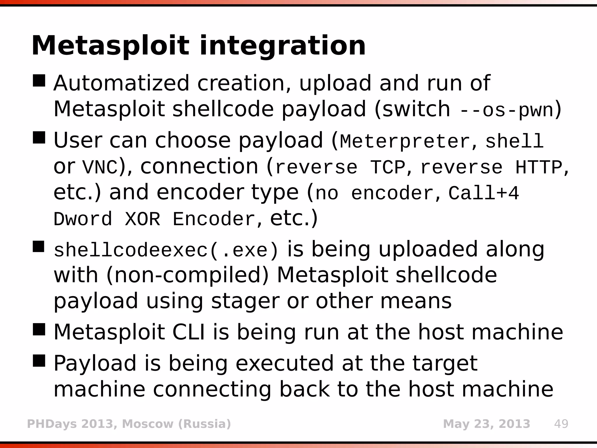 PHDays 2013, Moscow (Russia) May 23, 2013 49
Metasploit integration
 Automatized creation, upload and run of
Metasploit shellcode payload (switch --os-pwn)
 User can choose payload (Meterpreter, shell
or VNC), connection (reverse TCP, reverse HTTP,
etc.) and encoder type (no encoder, Call+4
Dword XOR Encoder, etc.)
 shellcodeexec(.exe) is being uploaded along
with (non-compiled) Metasploit shellcode
payload using stager or other means
 Metasploit CLI is being run at the host machine
 Payload is being executed at the target
machine connecting back to the host machine
 